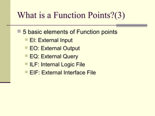 What is a Function Points?(3)
 5 basic elements of Function points
 EI: External Input
 EO: External Output
 EQ: External Query
 ILF: Internal Logic File
 EIF: External Interface File
 
