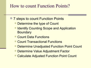 How to count Function Points?
 7 steps to count Function Points
 Determine the type of Count
 Identify Counting Scope and Application
Boundary
 Count Data Functions
 Count Transactional Functions
 Determine Unadjusted Function Point Count
 Determine Value Adjustment Factor
 Calculate Adjusted Function Point Count
 