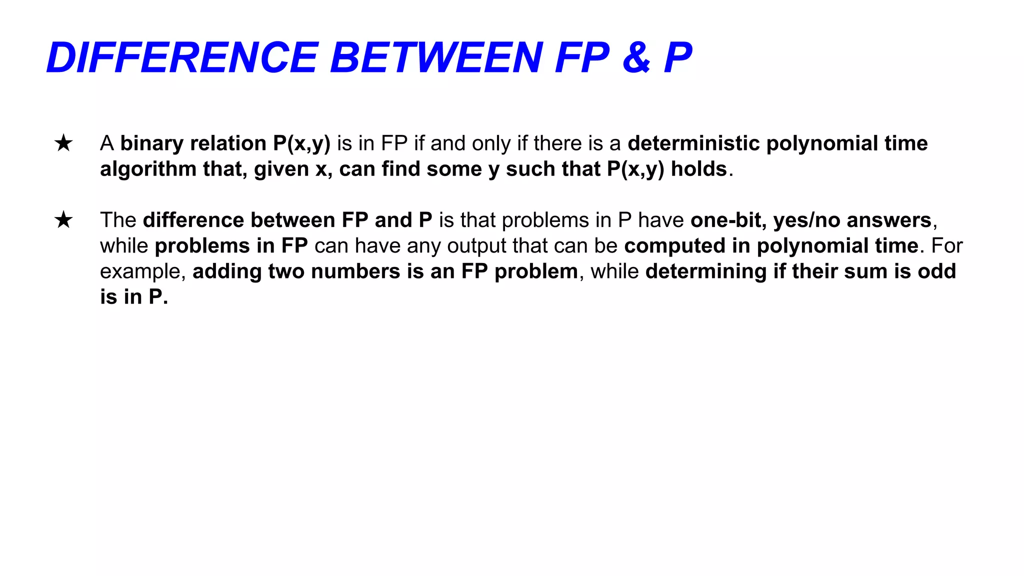 DIFFERENCE BETWEEN FP & P
★ A binary relation P(x,y) is in FP if and only if there is a deterministic polynomial time
algorithm that, given x, can find some y such that P(x,y) holds.
★ The difference between FP and P is that problems in P have one-bit, yes/no answers,
while problems in FP can have any output that can be computed in polynomial time. For
example, adding two numbers is an FP problem, while determining if their sum is odd
is in P.