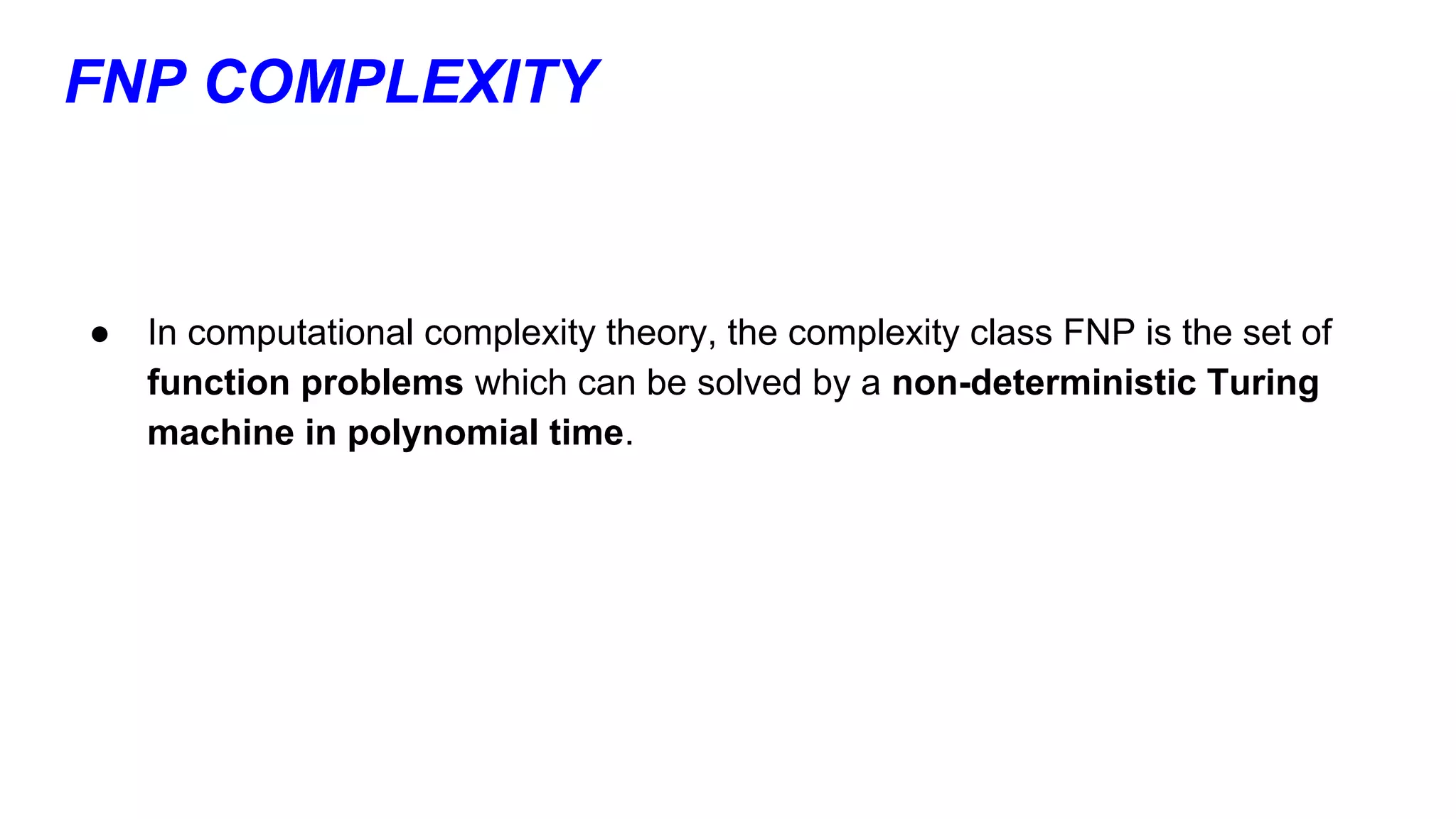 FNP COMPLEXITY
● In computational complexity theory, the complexity class FNP is the set of
function problems which can be solved by a non-deterministic Turing
machine in polynomial time.