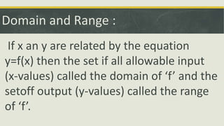 Domain and Range :
If x an y are related by the equation
y=f(x) then the set if all allowable input
(x-values) called the domain of ‘f’ and the
setoff output (y-values) called the range
of ‘f’.
 
