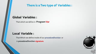 There is aTwo type of Variables :
Global Variables :
That which we define in ProgramVar
Local Variable :
ThatWhich we define inside of our procedure/function or
in procedure/function signature
 