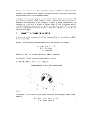 International Journal of Computer Science, Engineering and Information Technology (IJCSEIT), Vol. 4, No.5, October 2014 
advantage is that it becomes more complex to determine the function used and as a result more 
secure communication is achieved under this scheme. 
In the present work, function projective synchronization of new chaotic reversal systems [10] 
with uncertain parameters using nonlinear adaptive controller has been investigated to 
demonstrate the effectiveness of this scheme as it applies in secure communication. The 
remaining part of this work is arranged as follows: section 2 is on the nonlinear adaptive 
controller designed to synchronize the new chaotic reversal systems, section 3 is on numerical 
simulations presented to demonstrate the robust nature of the scheme, and section 4 is the 
conclusion of the paper. 
In the present section, we examine briefly the dynamics of the new deterministic model for 
chaotic reversal [10]. 
34 
2. ADAPTIVE CONTROL SCHEME 
We have a new deterministic model for chaotic reversal by C. Gissinger [10] given by: 
 
………. (1) 
 
Where and are the states and are unknown parameters. 
The system (1) is chaotic when the parameter values are taken as: 
and as shown in figure 1. 
Strange Attractor of the New Chaotic Reversal System 
-5 
0 
5 
-5 
0 
4 
2 
0 
-2 
5 
x 
1 
3 
x 
2 x 
Figure 1: 
The system (1) is taken as master system, and the slave system with the adaptive control scheme 
is taken as 
………. (2) 
 