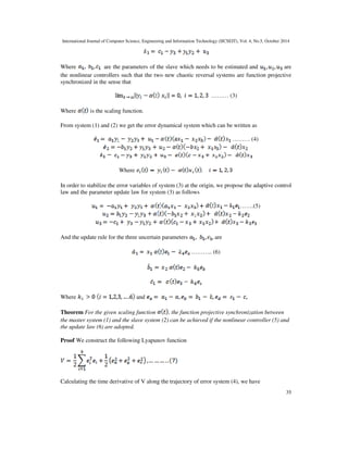 International Journal of Computer Science, Engineering and Information Technology (IJCSEIT), Vol. 4, No.5, October 2014 
Where are the parameters of the slave which needs to be estimated and are 
the nonlinear controllers such that the two new chaotic reversal systems are function projective 
synchronized in the sense that 
35 
 
……… (3) 
Where is the scaling function. 
From system (1) and (2) we get the error dynamical system which can be written as 
……… (4) 
Where 
In order to stabilize the error variables of system (3) at the origin, we propose the adaptive control 
law and the parameter update law for system (3) as follows 
…….(5) 
And the update rule for the three uncertain parameters are 
……….. (6) 
Where and 
Theorem For the given scaling function , the function projective synchronization between 
the master system (1) and the slave system (2) can be achieved if the nonlinear controller (5) and 
the update law (6) are adopted. 
Proof We construct the following Lyapunov function 
Calculating the time derivative of V along the trajectory of error system (4), we have 
 