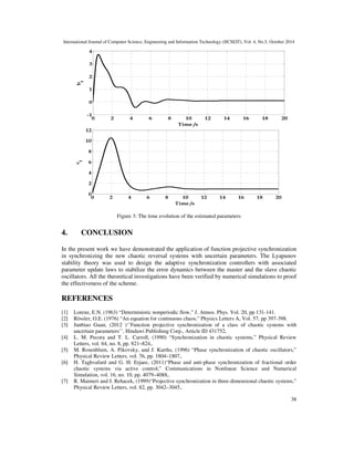 International Journal of Computer Science, Engineering and Information Technology (IJCSEIT), Vol. 4, No.5, October 2014 
38 
 
4 
3 
2 
1 
0 
-1 
0 2 4 6 8 10 12 14 16 18 20 
Time /s 
b 
1 
12 
10 
8 
6 
4 
2 
0 
0 2 4 6 8 10 12 14 16 18 20 
Time /s 
c 
1 
Figure 3: The time evolution of the estimated parameters 
4. CONCLUSION 
In the present work we have demonstrated the application of function projective synchronization 
in synchronizing the new chaotic reversal systems with uncertain parameters. The Lyapunov 
stability theory was used to design the adaptive synchronization controllers with associated 
parameter update laws to stabilize the error dynamics between the master and the slave chaotic 
oscillators. All the theoretical investigations have been verified by numerical simulations to proof 
the effectiveness of the scheme. 
REFERENCES 
[1] Lorenz, E.N. (1963) “Deterministic nonperiodic flow,” J. Atmos. Phys. Vol. 20, pp 131-141. 
[2] Rössler, O.E. (1976) “An equation for continuous chaos,” Physics Letters A, Vol. 57, pp 397-398. 
[3] Junbiao Guan, (2012 )‘’Function projective synchronization of a class of chaotic systems with 
uncertain parameters’’, Hindawi Publishing Corp., Article ID 431752, 
[4] L. M. Pecora and T. L. Carroll, (1990) “Synchronization in chaotic systems,” Physical Review 
Letters, vol. 64, no. 8, pp. 821–824,. 
[5] M. Rosenblum, A. Pikovsky, and J. Kurths, (1996) “Phase synchronization of chaotic oscillators,” 
Physical Review Letters, vol. 76, pp. 1804–1807,. 
[6] H. Taghvafard and G. H. Erjaee, (2011)“Phase and anti-phase synchronization of fractional order 
chaotic systems via active control,” Communications in Nonlinear Science and Numerical 
Simulation, vol. 16, no. 10, pp. 4079–4088,. 
[7] R. Mainieri and J. Rehacek, (1999)“Projective synchronization in three-dimensional chaotic systems,” 
Physical Review Letters, vol. 82, pp. 3042–3045,. 
 