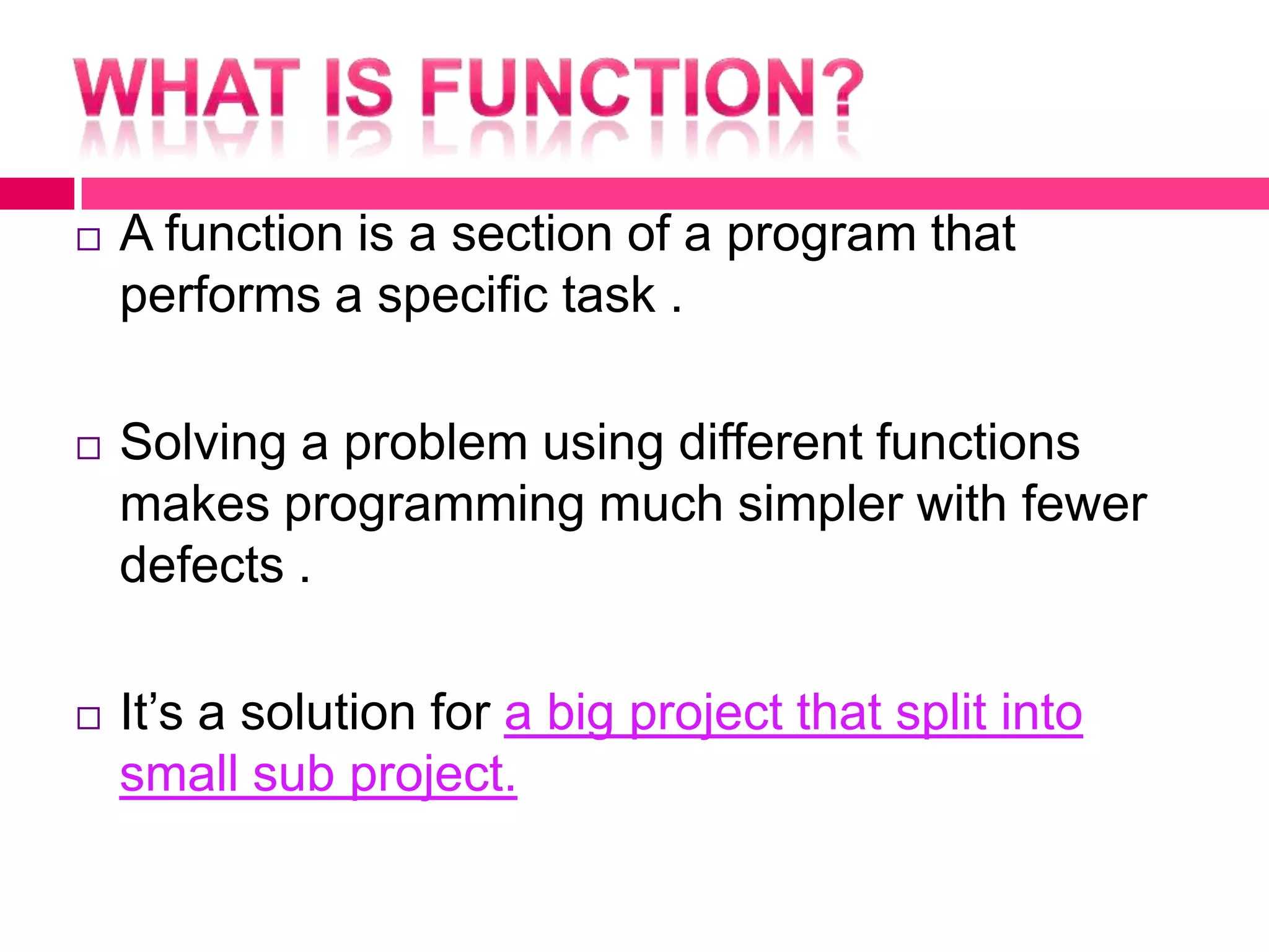 What is function?A function is a section of a program that performs a specific task .Solving a problem using different functions makes programming much simpler with fewer defects .It’s a solution for a big project that split into small sub project. 