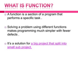 What is function?A function is a section of a program that performs a specific task .Solving a problem using different functions makes programming much simpler with fewer defects .It’s a solution for a big project that split into small sub project. 