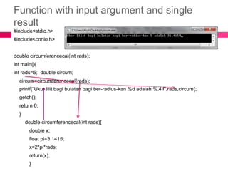 Function with input argument and single result#include<stdio.h>#include<conio.h>double circumferencecal(intrads);intmain(){intrads=5;  double circum;     circum=circumferencecal(rads);printf("Ukurlilitbagibulatanbagiber-radius-kan %d adalah %.4lf",rads,circum);   getch();    return 0;    }double circumferencecal(intrads){           double x;           float pi=3.1415;           x=2*pi*rads;           return(x);           }