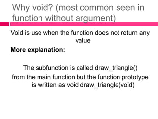 Why void? (most common seen in function without argument)Void is use when the function does not return any valueMore explanation:The subfunction is called draw_triangle()from the main function but the function prototype is written as void draw_triangle(void)
