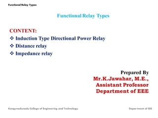 Functional Relay Types
CONTENT:
 Induction Type Directional Power Relay
 Distance relay
 Impedance relay
Prepared By
Mr.K.Jawahar, M.E.,
Assistant Professor
Department of EEE
Kongunadunadu College of Engineering and Technology Depar tment of EEE
Functional Relay Types
 