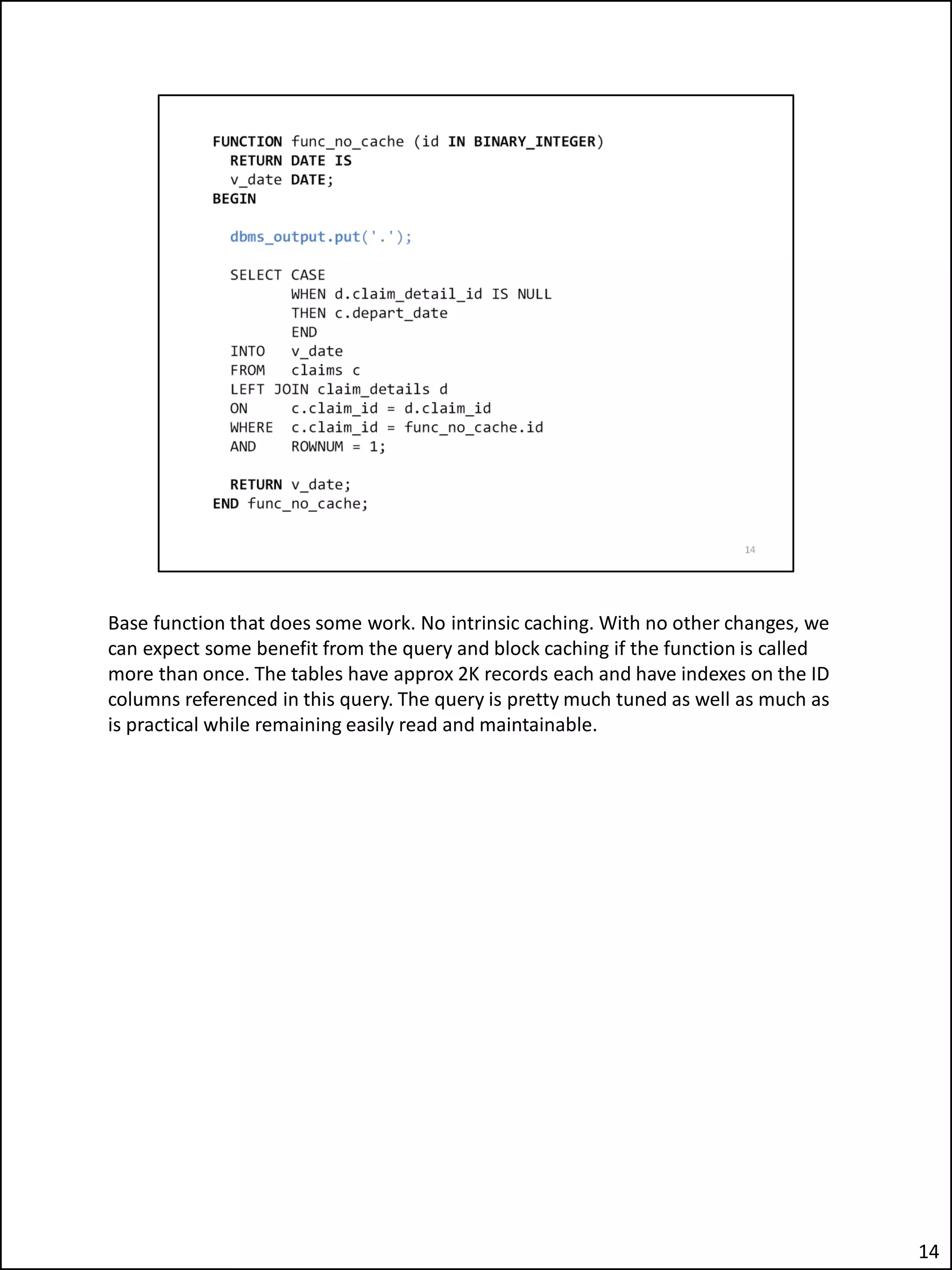Base function that does some work. No intrinsic caching. With no other changes, we
can expect some benefit from the query and block caching if the function is called
more than once. The tables have approx 2K records each and have indexes on the ID
columns referenced in this query. The query is pretty much tuned as well as much as
is practical while remaining easily read and maintainable.
14
 