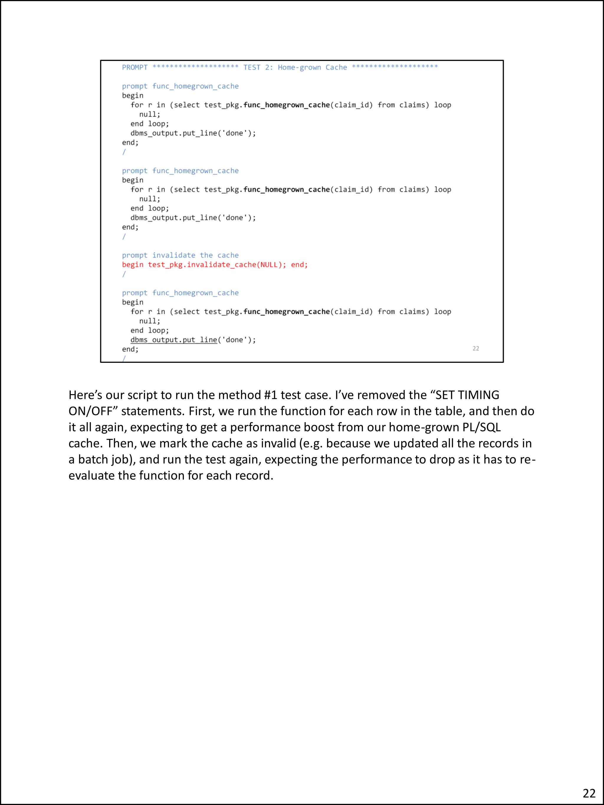 Here’s our script to run the method #1 test case. I’ve removed the “SET TIMING
ON/OFF” statements. First, we run the function for each row in the table, and then do
it all again, expecting to get a performance boost from our home-grown PL/SQL
cache. Then, we mark the cache as invalid (e.g. because we updated all the records in
a batch job), and run the test again, expecting the performance to drop as it has to re-
evaluate the function for each record.
22
 