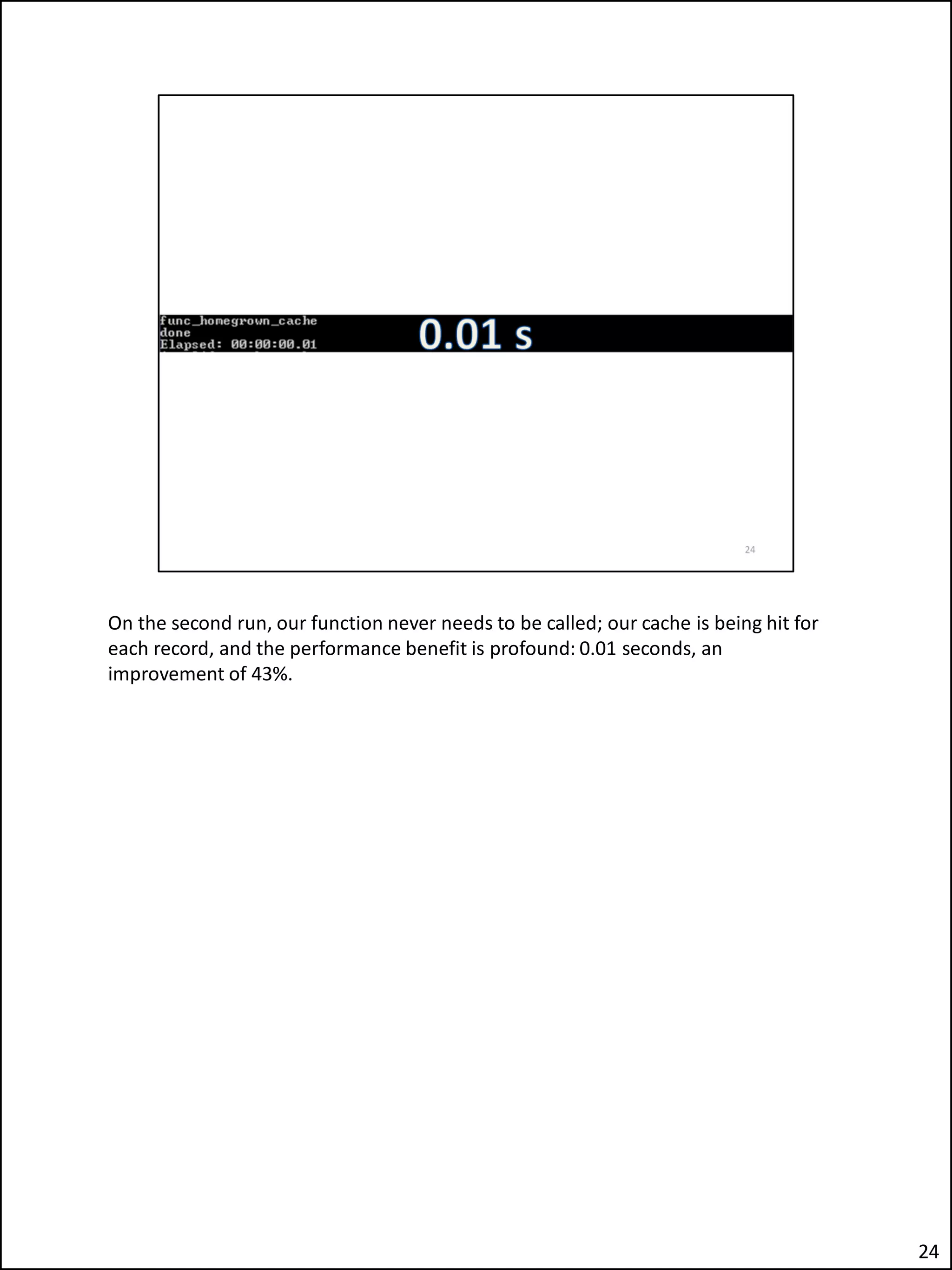 On the second run, our function never needs to be called; our cache is being hit for
each record, and the performance benefit is profound: 0.01 seconds, an
improvement of 43%.
24
 