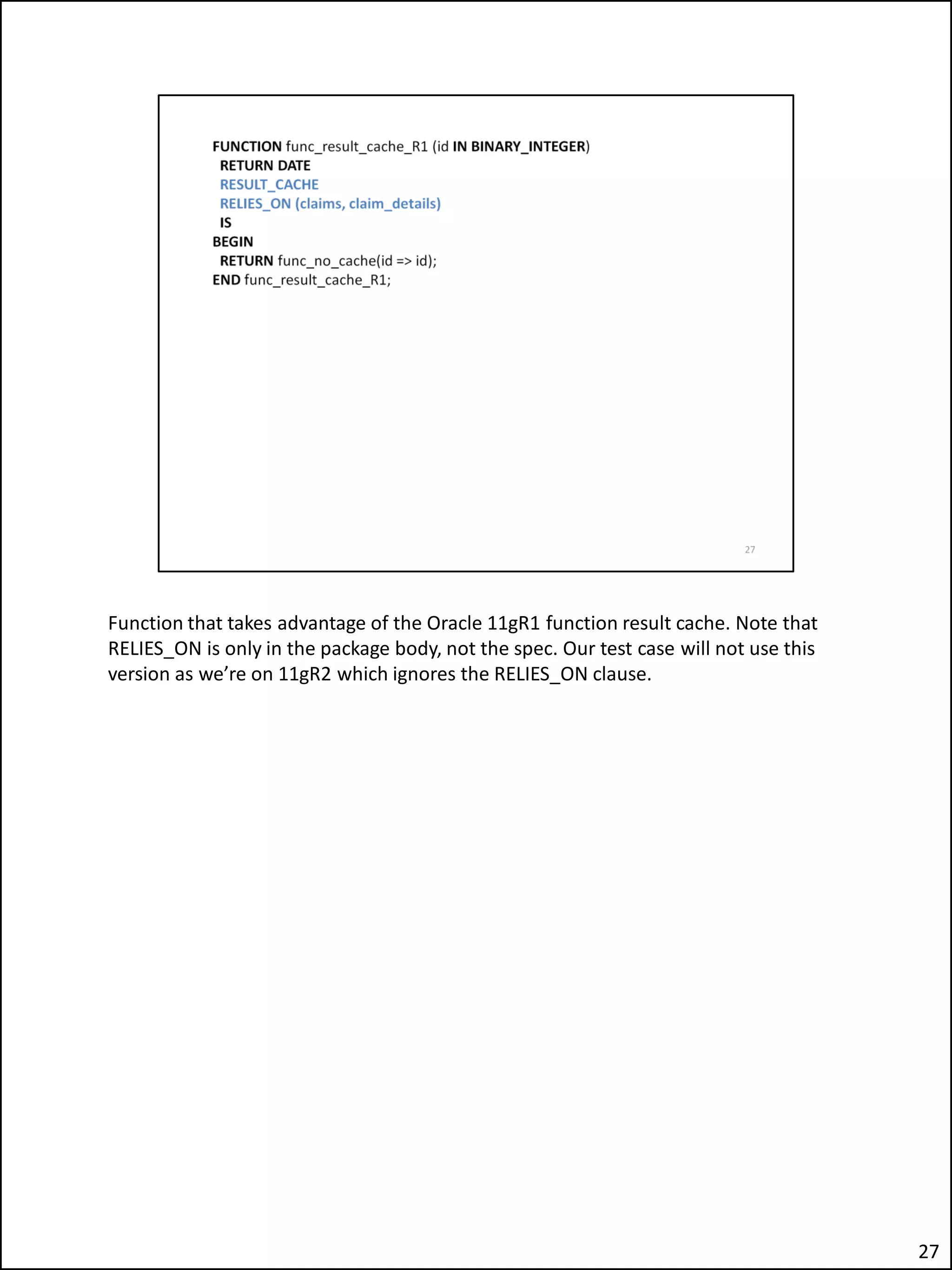 Function that takes advantage of the Oracle 11gR1 function result cache. Note that
RELIES_ON is only in the package body, not the spec. Our test case will not use this
version as we’re on 11gR2 which ignores the RELIES_ON clause.
27
 