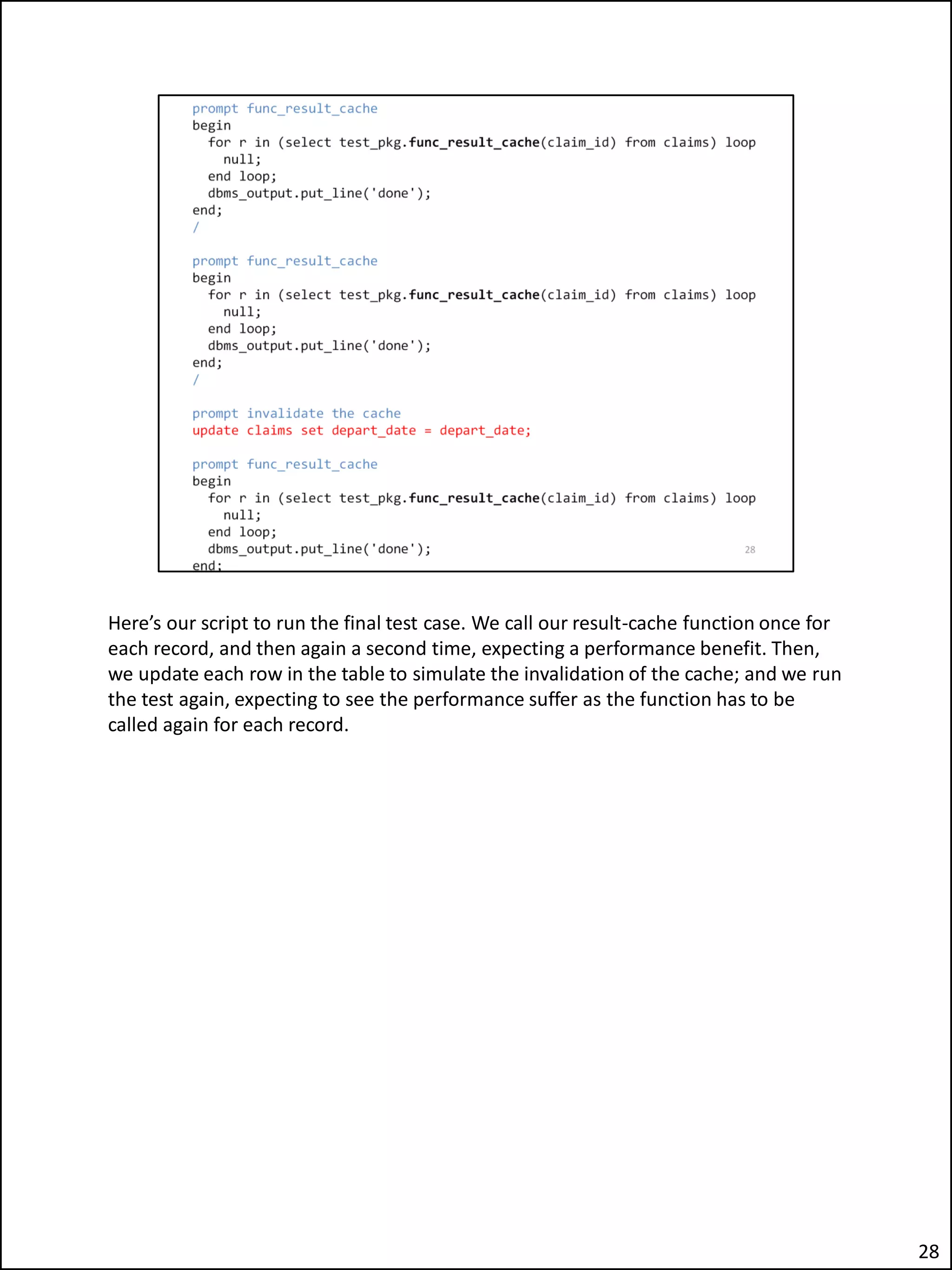 Here’s our script to run the final test case. We call our result-cache function once for
each record, and then again a second time, expecting a performance benefit. Then,
we update each row in the table to simulate the invalidation of the cache; and we run
the test again, expecting to see the performance suffer as the function has to be
called again for each record.
28
 