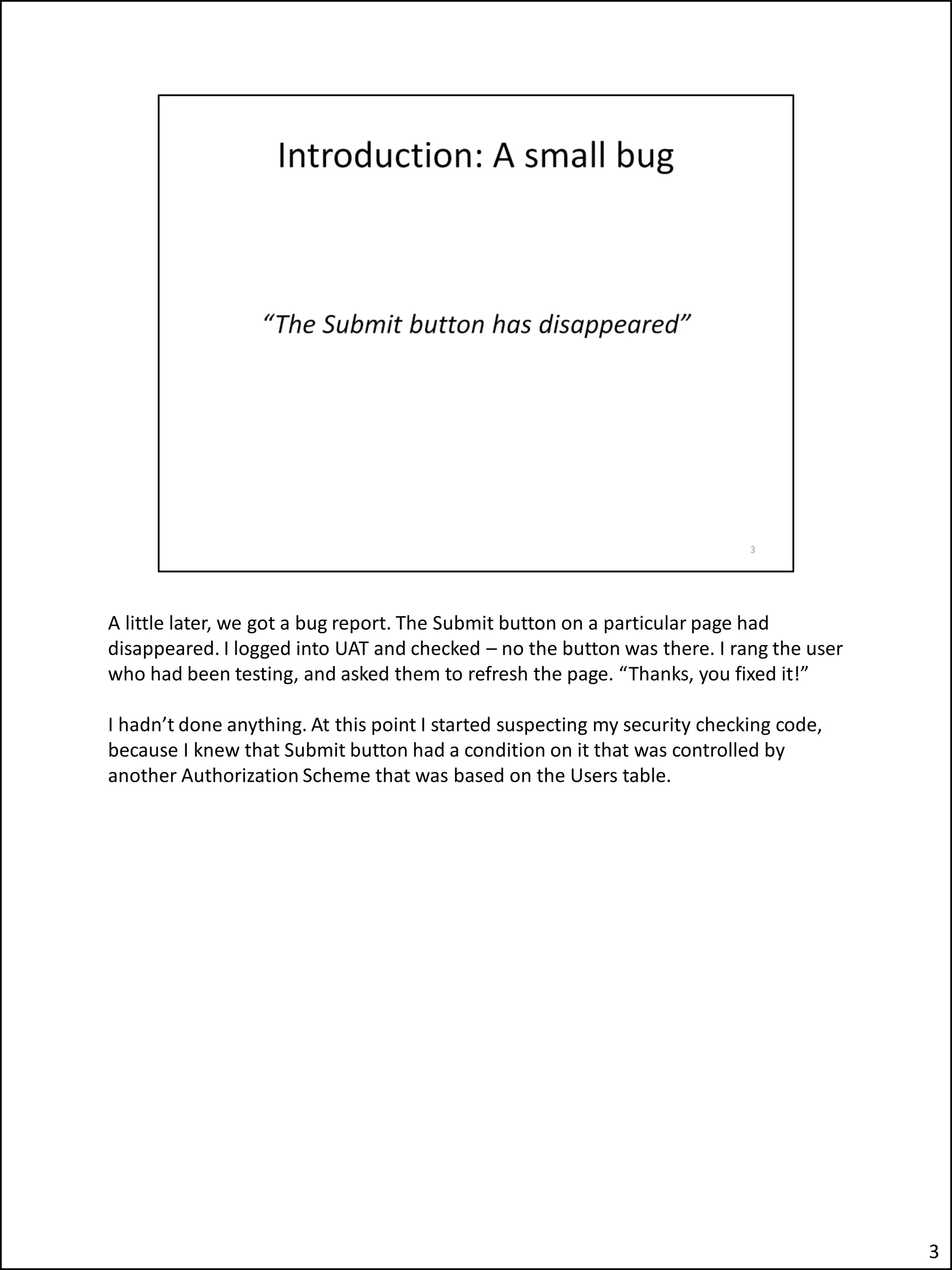 A little later, we got a bug report. The Submit button on a particular page had
disappeared. I logged into UAT and checked – no the button was there. I rang the user
who had been testing, and asked them to refresh the page. “Thanks, you fixed it!”
I hadn’t done anything. At this point I started suspecting my security checking code,
because I knew that Submit button had a condition on it that was controlled by
another Authorization Scheme that was based on the Users table.
3
 