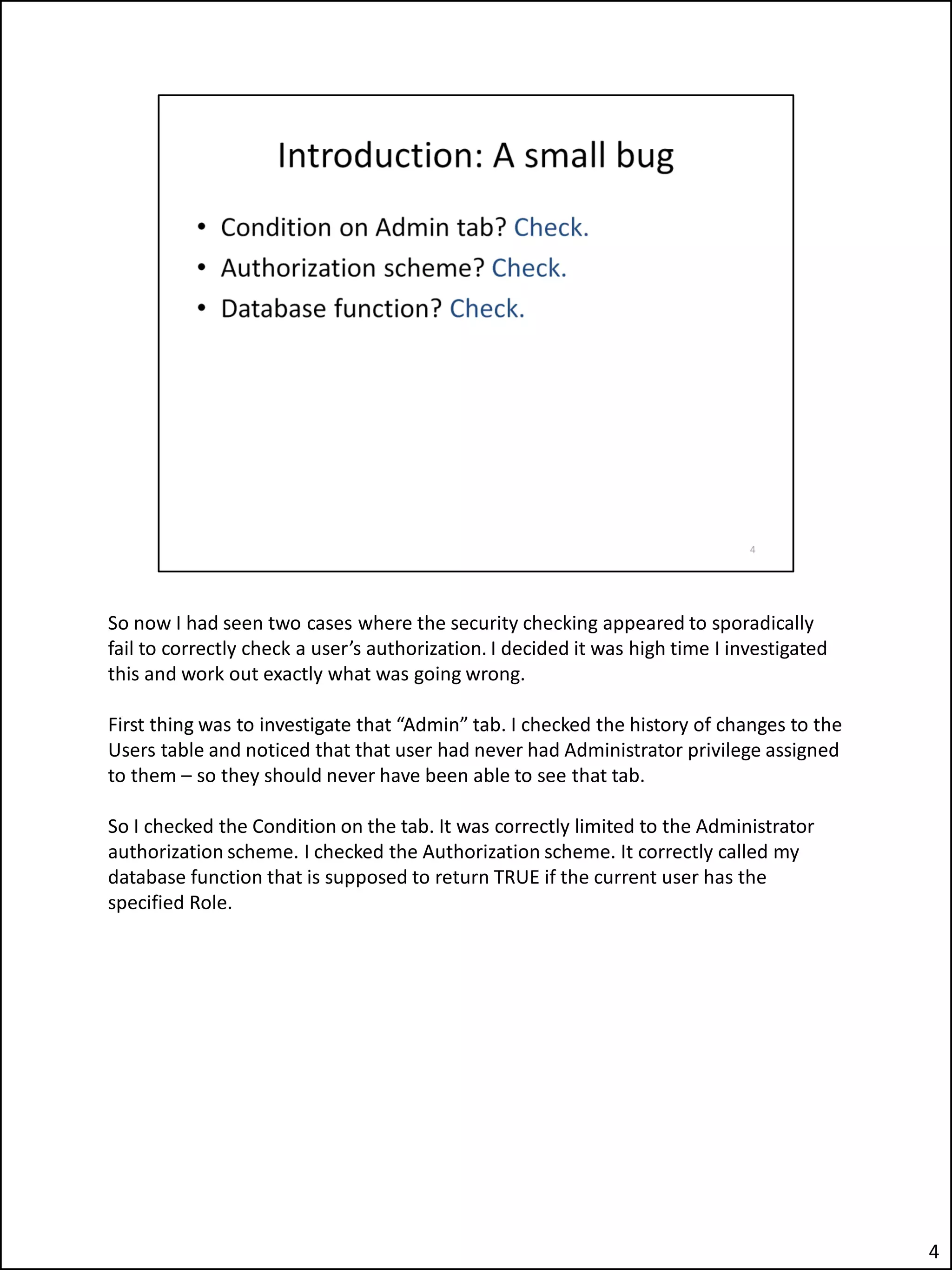 So now I had seen two cases where the security checking appeared to sporadically
fail to correctly check a user’s authorization. I decided it was high time I investigated
this and work out exactly what was going wrong.
First thing was to investigate that “Admin” tab. I checked the history of changes to the
Users table and noticed that that user had never had Administrator privilege assigned
to them – so they should never have been able to see that tab.
So I checked the Condition on the tab. It was correctly limited to the Administrator
authorization scheme. I checked the Authorization scheme. It correctly called my
database function that is supposed to return TRUE if the current user has the
specified Role.
4
 