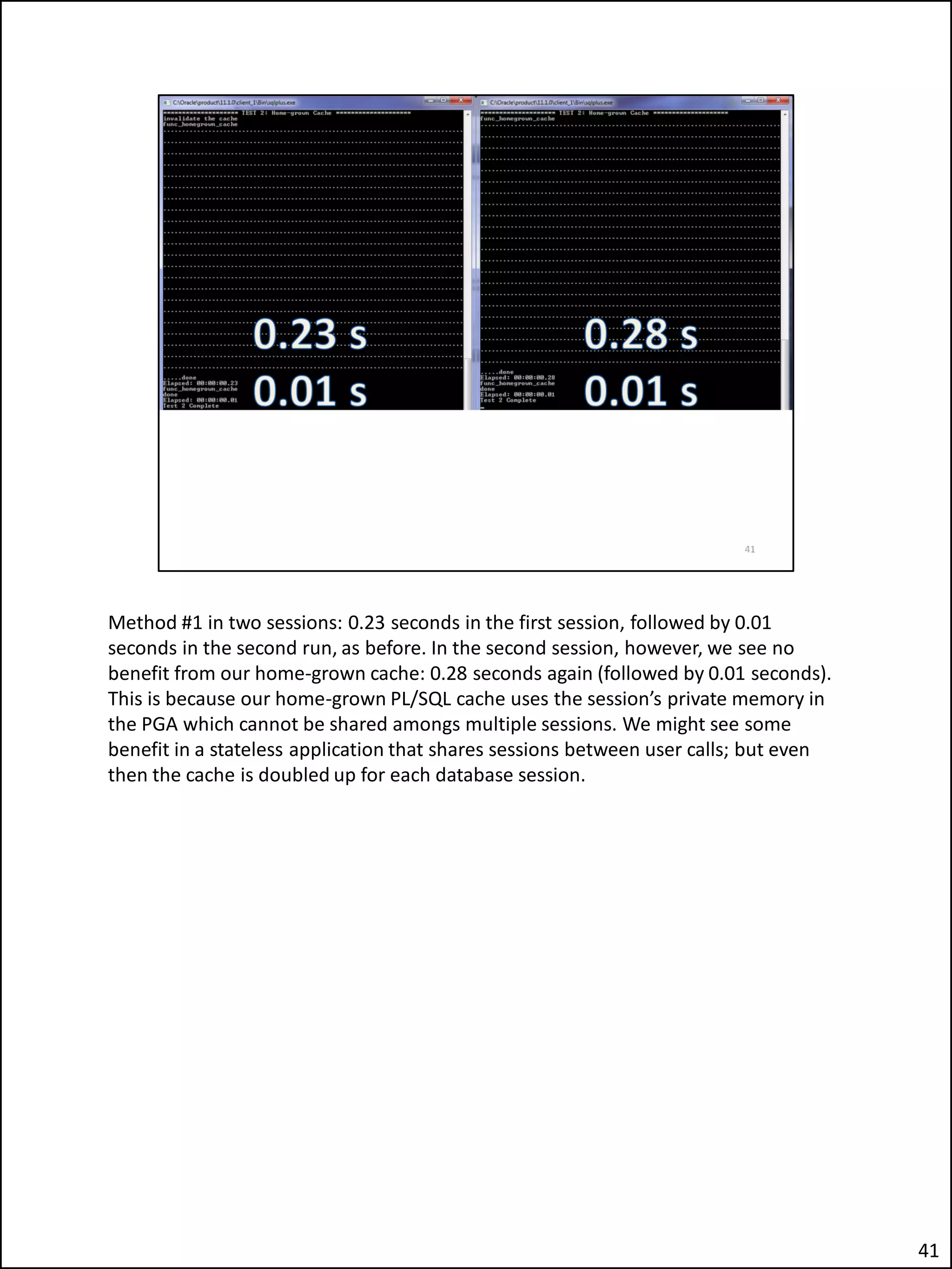 Method #1 in two sessions: 0.23 seconds in the first session, followed by 0.01
seconds in the second run, as before. In the second session, however, we see no
benefit from our home-grown cache: 0.28 seconds again (followed by 0.01 seconds).
This is because our home-grown PL/SQL cache uses the session’s private memory in
the PGA which cannot be shared amongs multiple sessions. We might see some
benefit in a stateless application that shares sessions between user calls; but even
then the cache is doubled up for each database session.
41
 