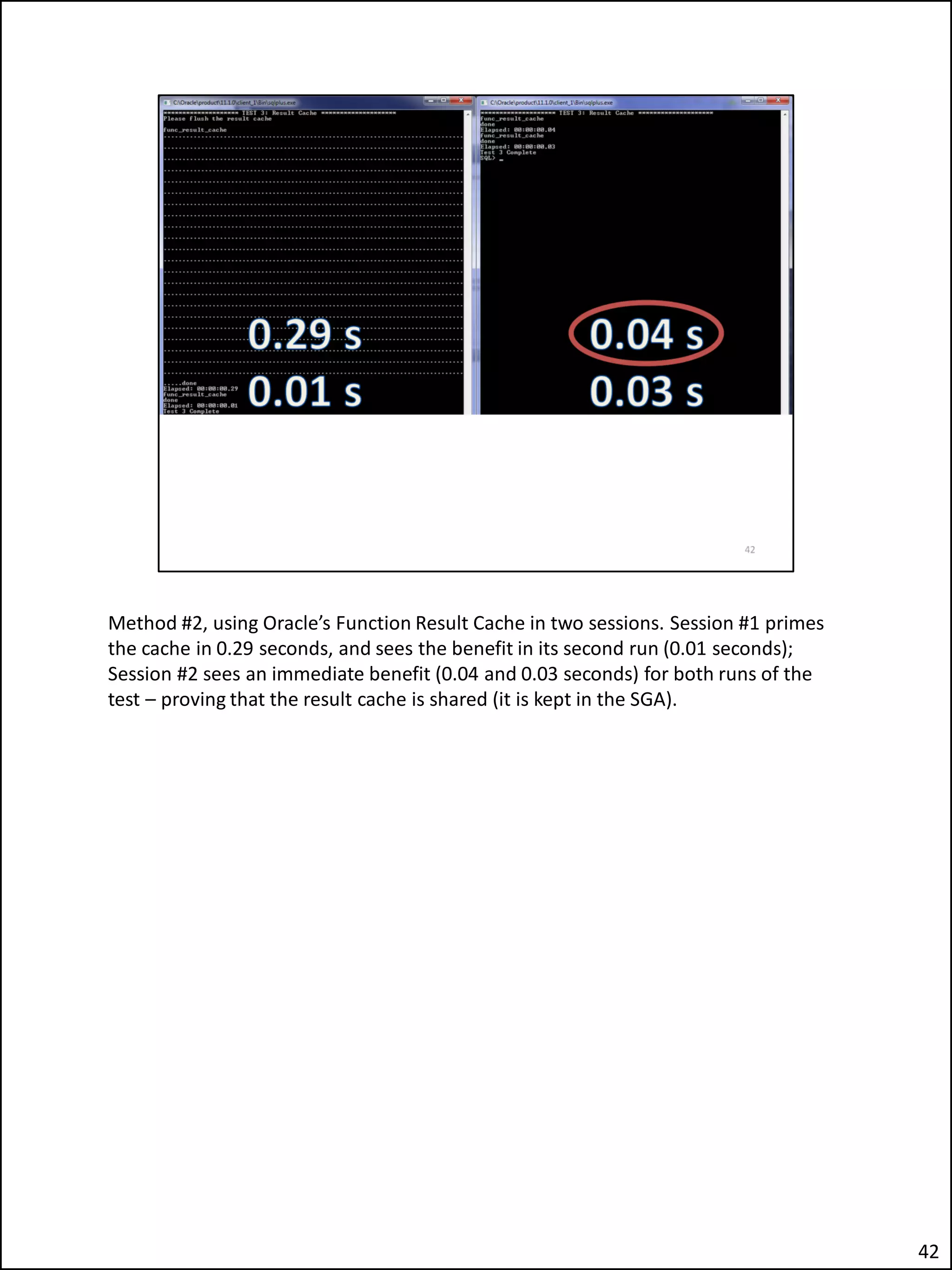 Method #2, using Oracle’s Function Result Cache in two sessions. Session #1 primes
the cache in 0.29 seconds, and sees the benefit in its second run (0.01 seconds);
Session #2 sees an immediate benefit (0.04 and 0.03 seconds) for both runs of the
test – proving that the result cache is shared (it is kept in the SGA).
42
 