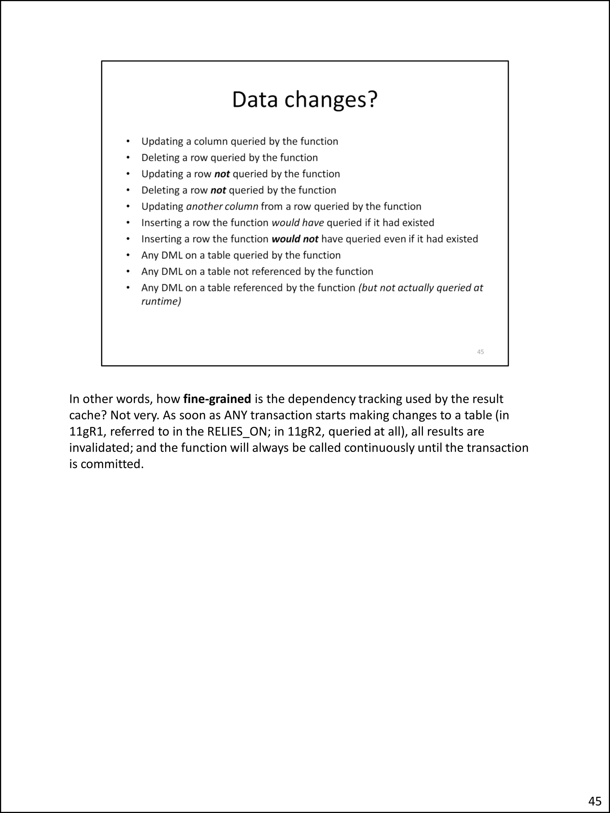In other words, how fine-grained is the dependency tracking used by the result
cache? Not very. As soon as ANY transaction starts making changes to a table (in
11gR1, referred to in the RELIES_ON; in 11gR2, queried at all), all results are
invalidated; and the function will always be called continuously until the transaction
is committed.
45
 