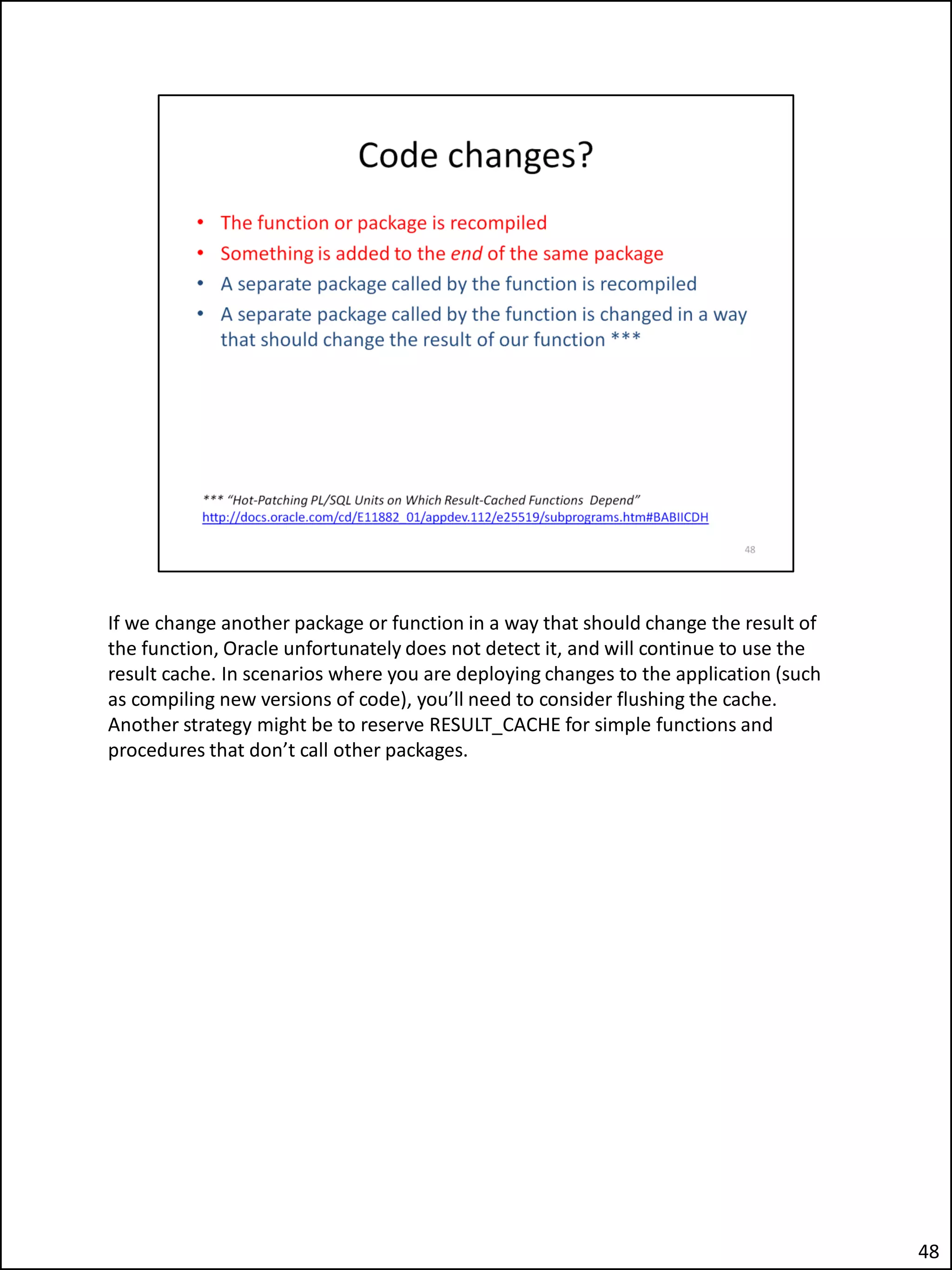 If we change another package or function in a way that should change the result of
the function, Oracle unfortunately does not detect it, and will continue to use the
result cache. In scenarios where you are deploying changes to the application (such
as compiling new versions of code), you’ll need to consider flushing the cache.
Another strategy might be to reserve RESULT_CACHE for simple functions and
procedures that don’t call other packages.
48
 