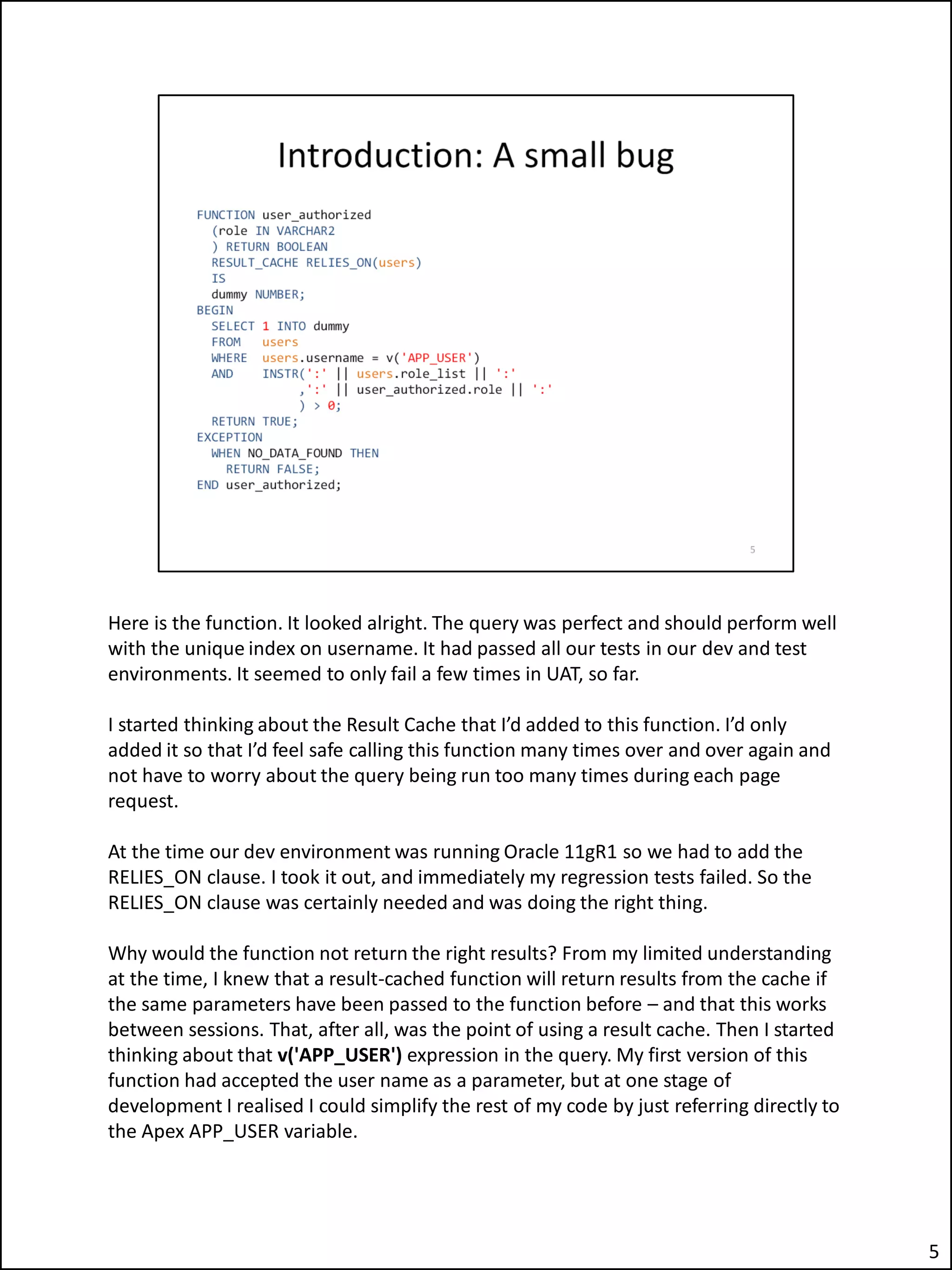 Here is the function. It looked alright. The query was perfect and should perform well
with the unique index on username. It had passed all our tests in our dev and test
environments. It seemed to only fail a few times in UAT, so far.
I started thinking about the Result Cache that I’d added to this function. I’d only
added it so that I’d feel safe calling this function many times over and over again and
not have to worry about the query being run too many times during each page
request.
At the time our dev environment was running Oracle 11gR1 so we had to add the
RELIES_ON clause. I took it out, and immediately my regression tests failed. So the
RELIES_ON clause was certainly needed and was doing the right thing.
Why would the function not return the right results? From my limited understanding
at the time, I knew that a result-cached function will return results from the cache if
the same parameters have been passed to the function before – and that this works
between sessions. That, after all, was the point of using a result cache. Then I started
thinking about that v('APP_USER') expression in the query. My first version of this
function had accepted the user name as a parameter, but at one stage of
development I realised I could simplify the rest of my code by just referring directly to
the Apex APP_USER variable.
5
 