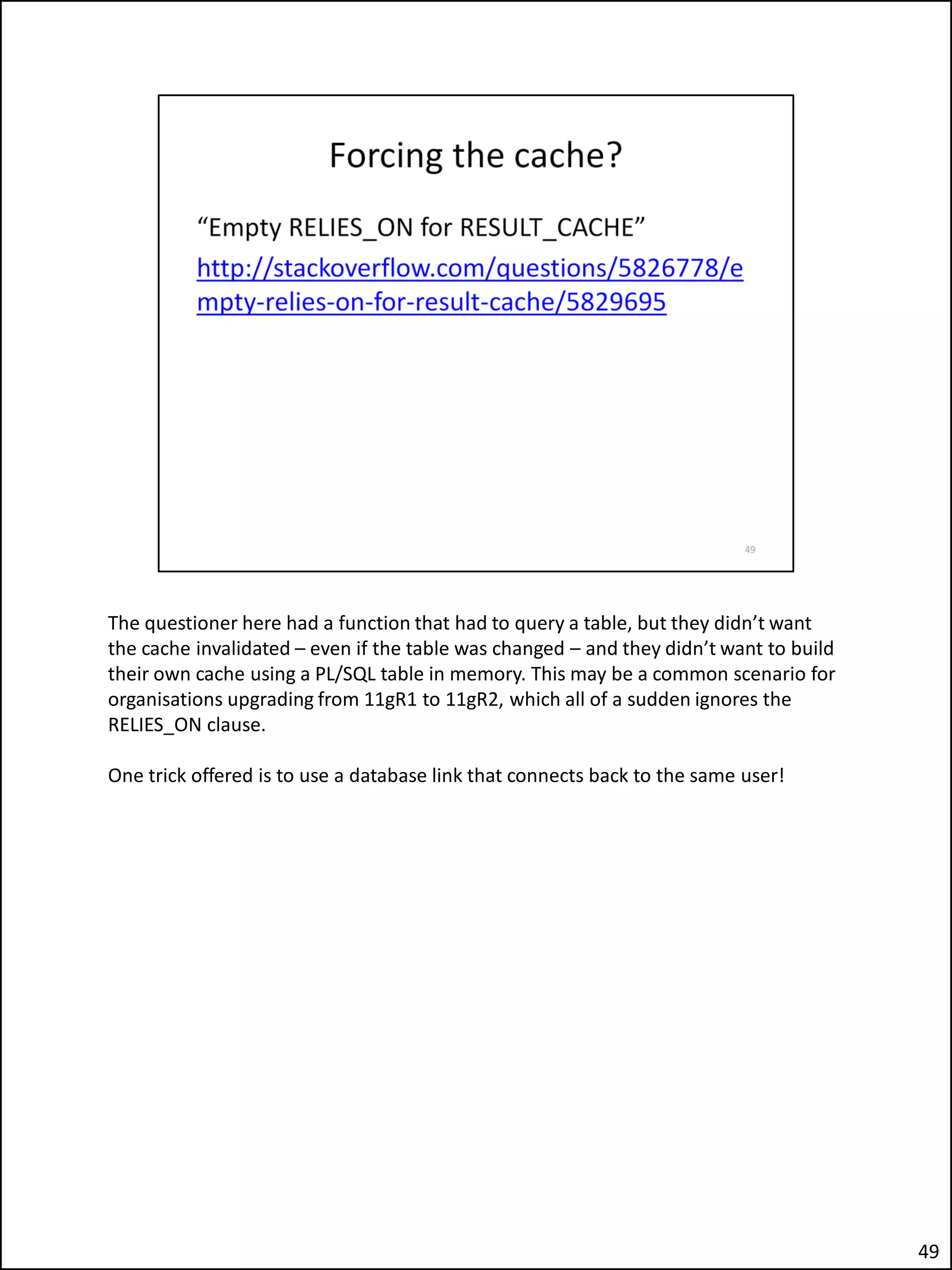 The questioner here had a function that had to query a table, but they didn’t want
the cache invalidated – even if the table was changed – and they didn’t want to build
their own cache using a PL/SQL table in memory. This may be a common scenario for
organisations upgrading from 11gR1 to 11gR2, which all of a sudden ignores the
RELIES_ON clause.
One trick offered is to use a database link that connects back to the same user!
49
 