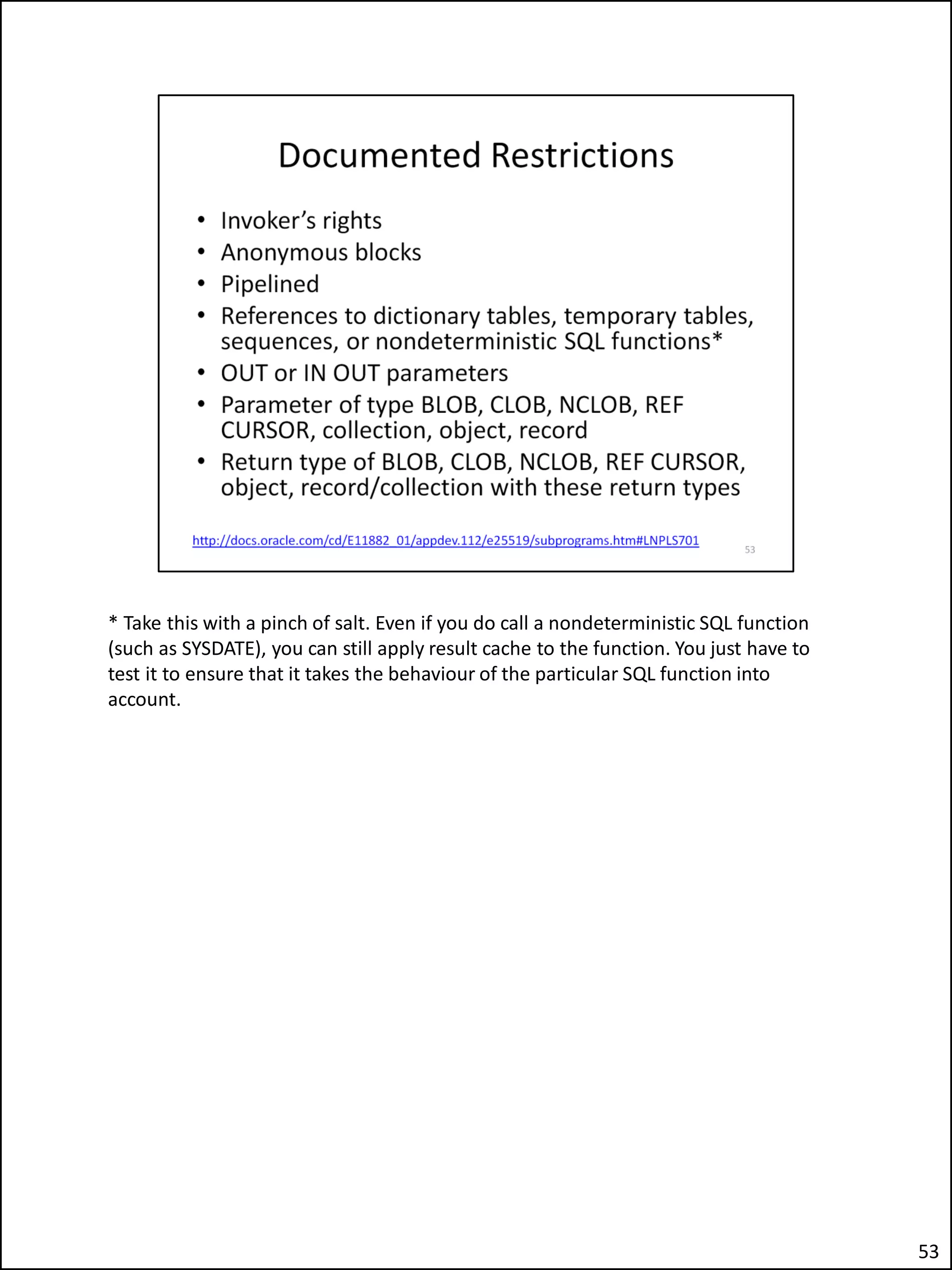 * Take this with a pinch of salt. Even if you do call a nondeterministic SQL function
(such as SYSDATE), you can still apply result cache to the function. You just have to
test it to ensure that it takes the behaviour of the particular SQL function into
account.
53
 