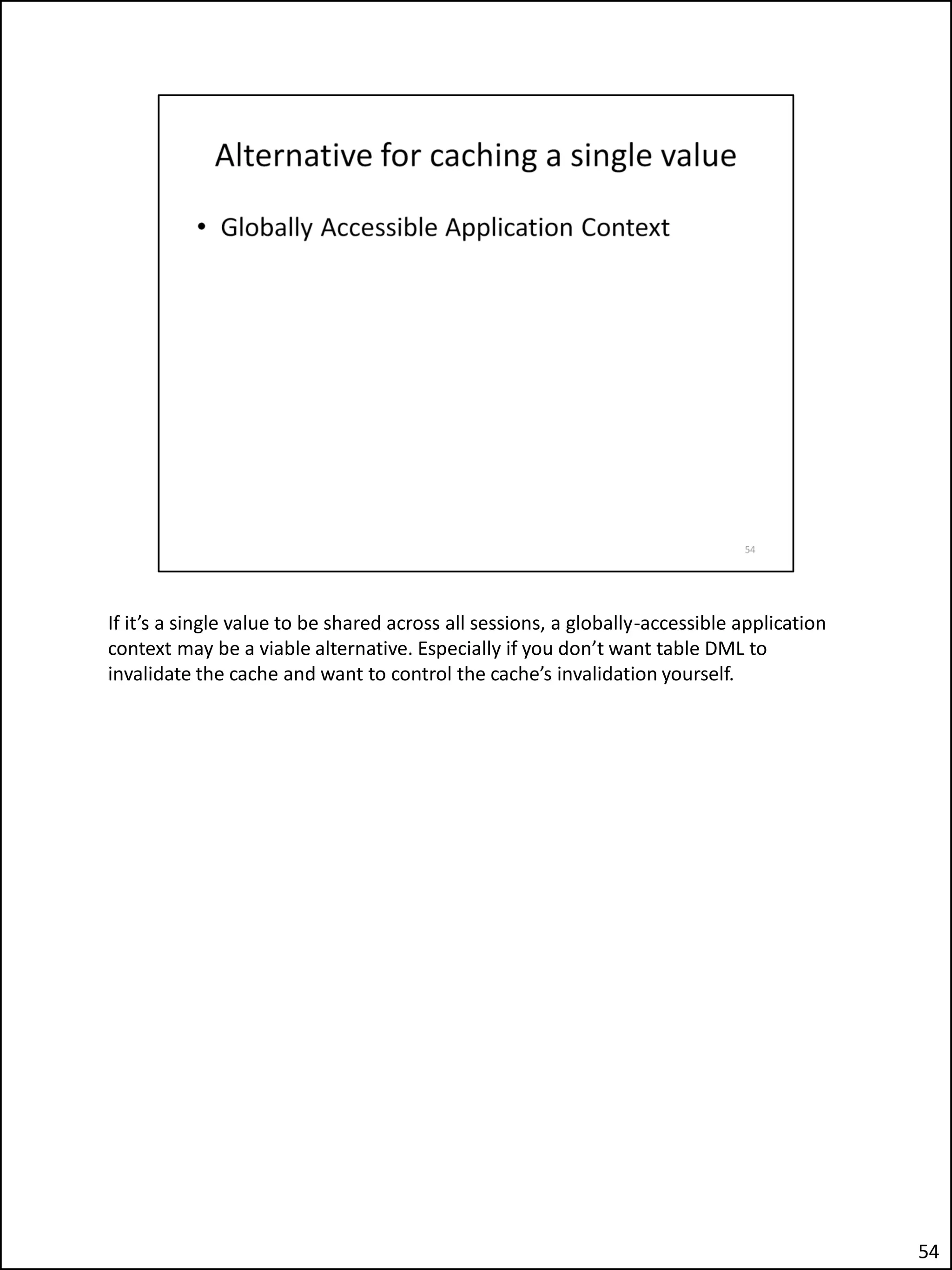 If it’s a single value to be shared across all sessions, a globally-accessible application
context may be a viable alternative. Especially if you don’t want table DML to
invalidate the cache and want to control the cache’s invalidation yourself.
54
 
