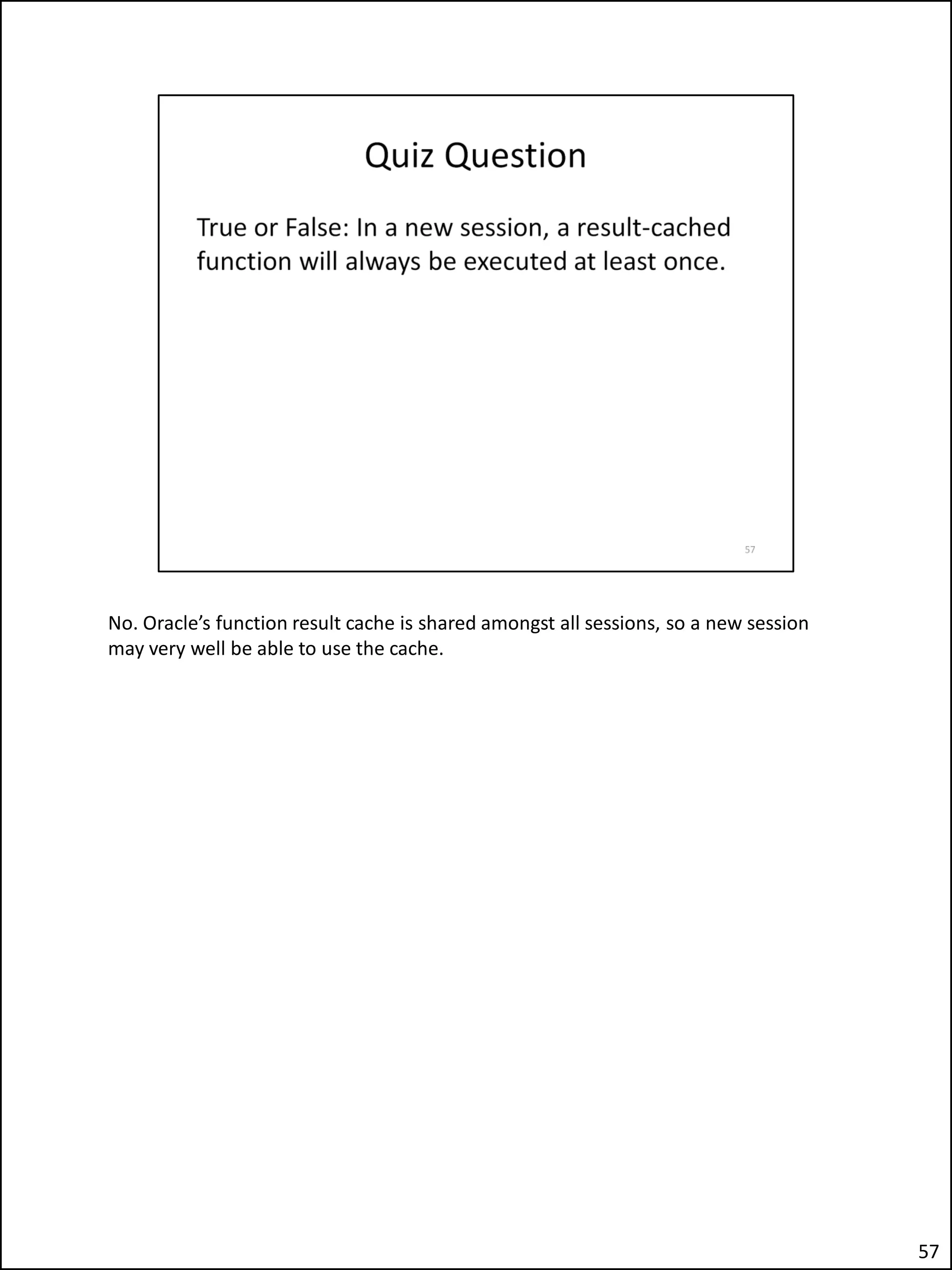 No. Oracle’s function result cache is shared amongst all sessions, so a new session
may very well be able to use the cache.
57
 