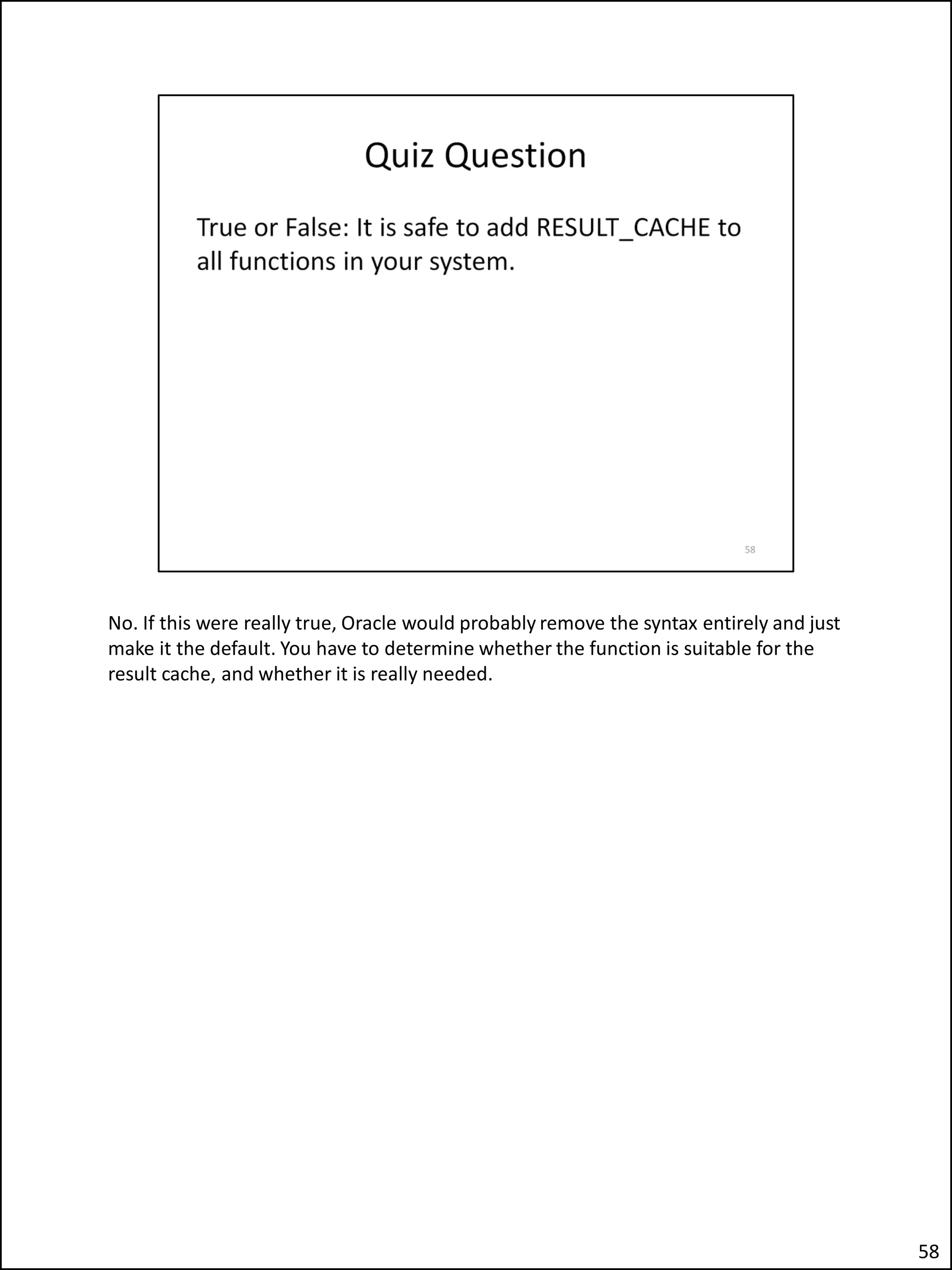No. If this were really true, Oracle would probably remove the syntax entirely and just
make it the default. You have to determine whether the function is suitable for the
result cache, and whether it is really needed.
58
 