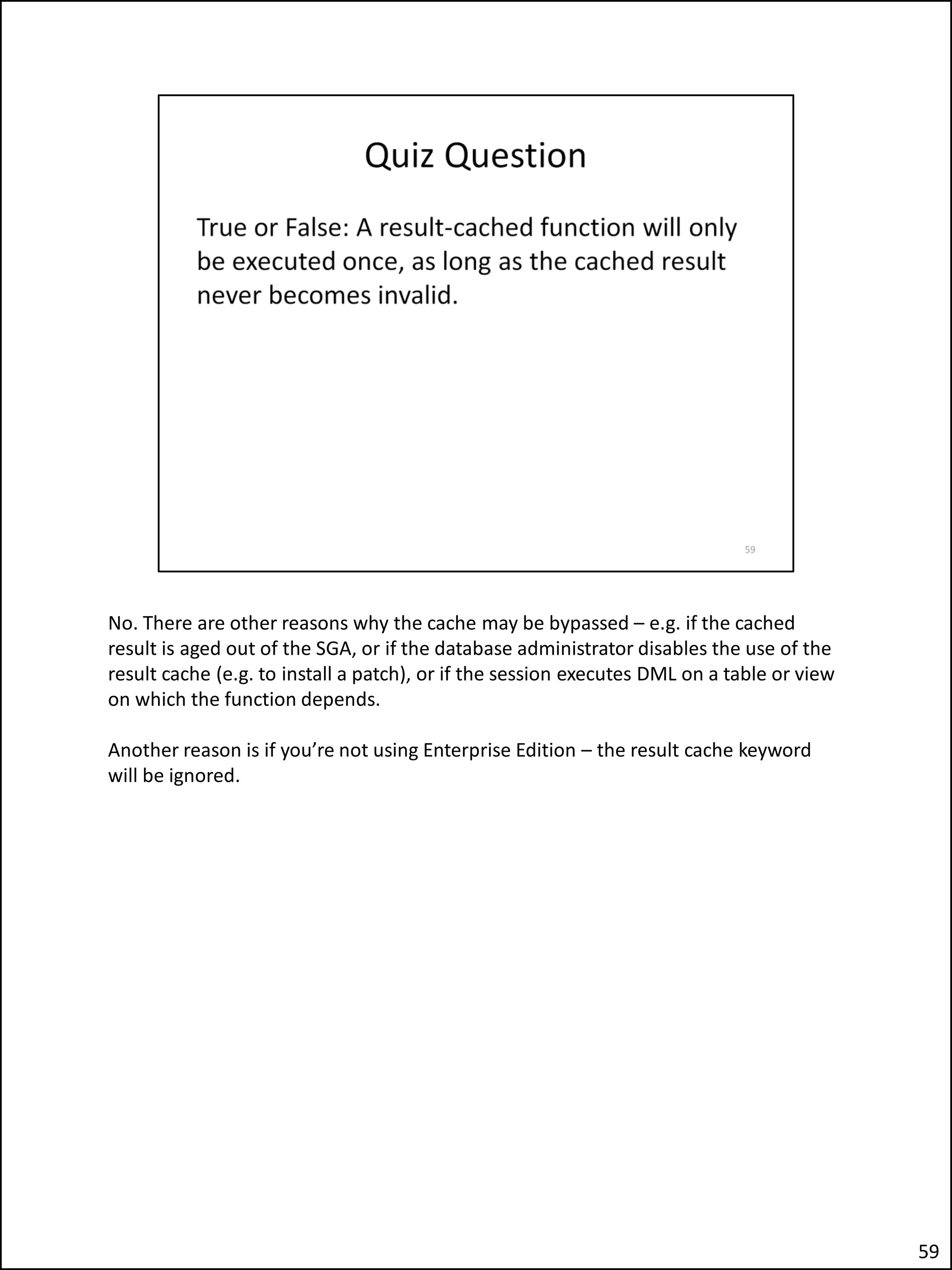 No. There are other reasons why the cache may be bypassed – e.g. if the cached
result is aged out of the SGA, or if the database administrator disables the use of the
result cache (e.g. to install a patch), or if the session executes DML on a table or view
on which the function depends.
Another reason is if you’re not using Enterprise Edition – the result cache keyword
will be ignored.
59
 