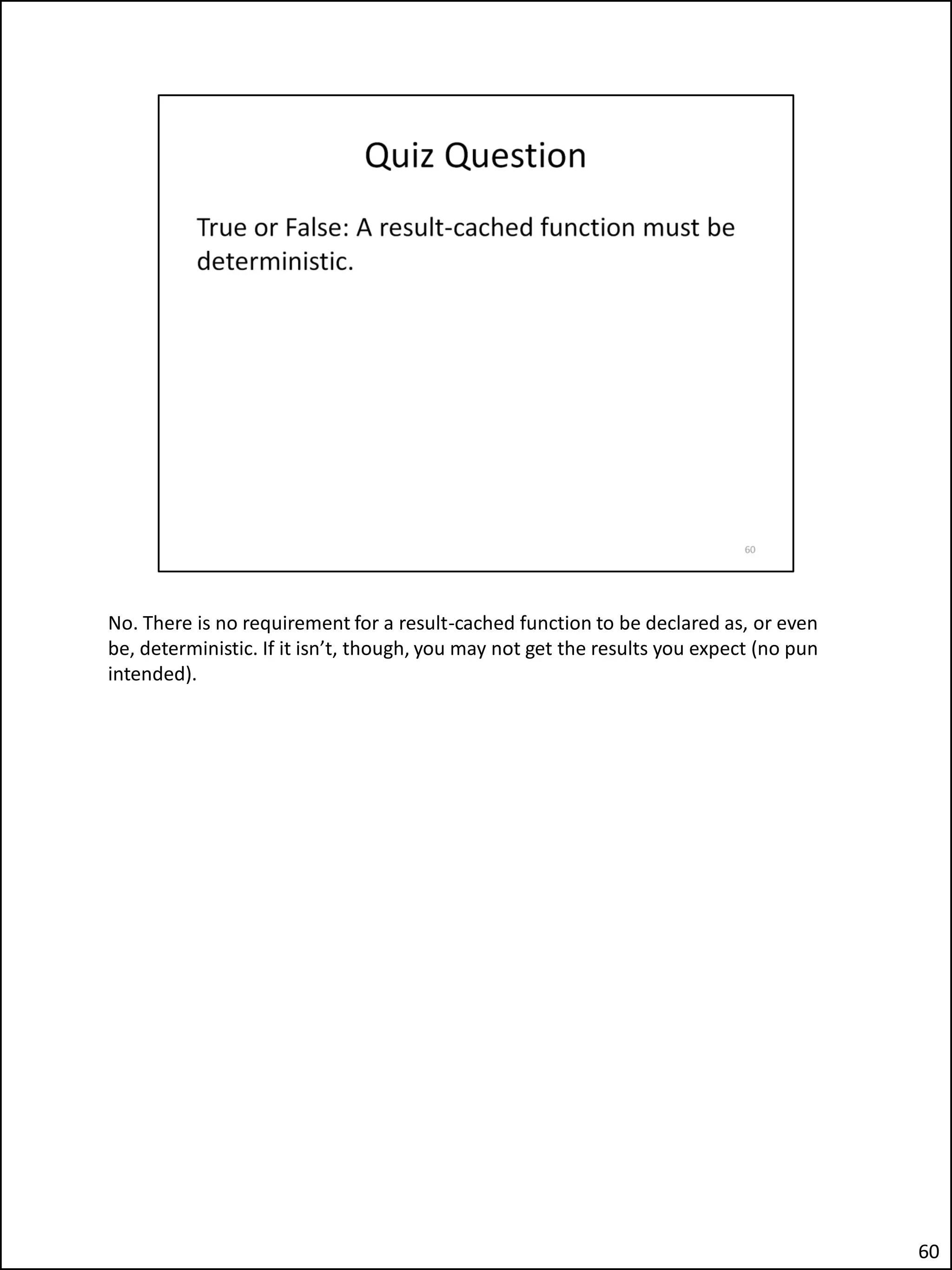 No. There is no requirement for a result-cached function to be declared as, or even
be, deterministic. If it isn’t, though, you may not get the results you expect (no pun
intended).
60
 