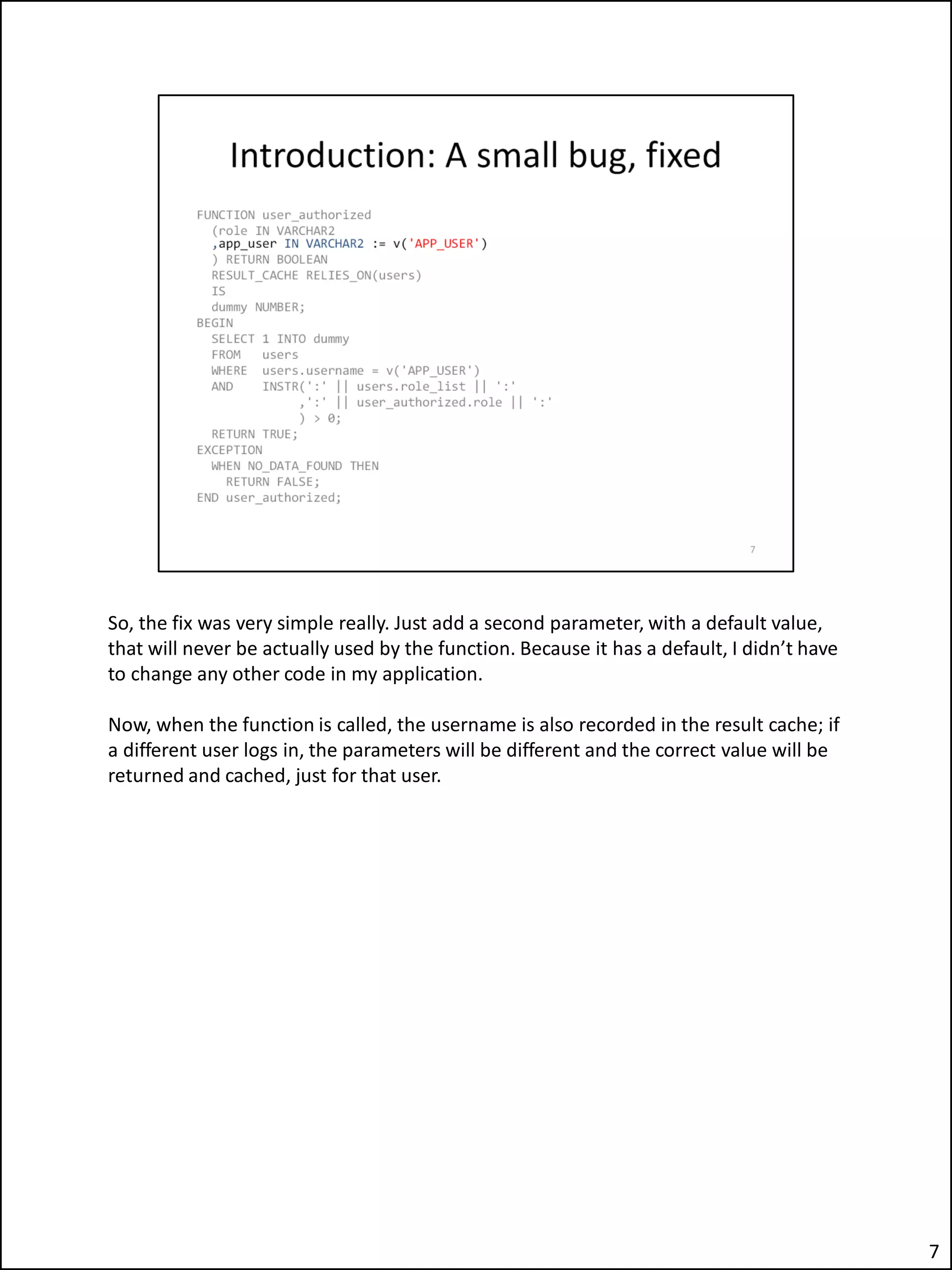 So, the fix was very simple really. Just add a second parameter, with a default value,
that will never be actually used by the function. Because it has a default, I didn’t have
to change any other code in my application.
Now, when the function is called, the username is also recorded in the result cache; if
a different user logs in, the parameters will be different and the correct value will be
returned and cached, just for that user.
7
 