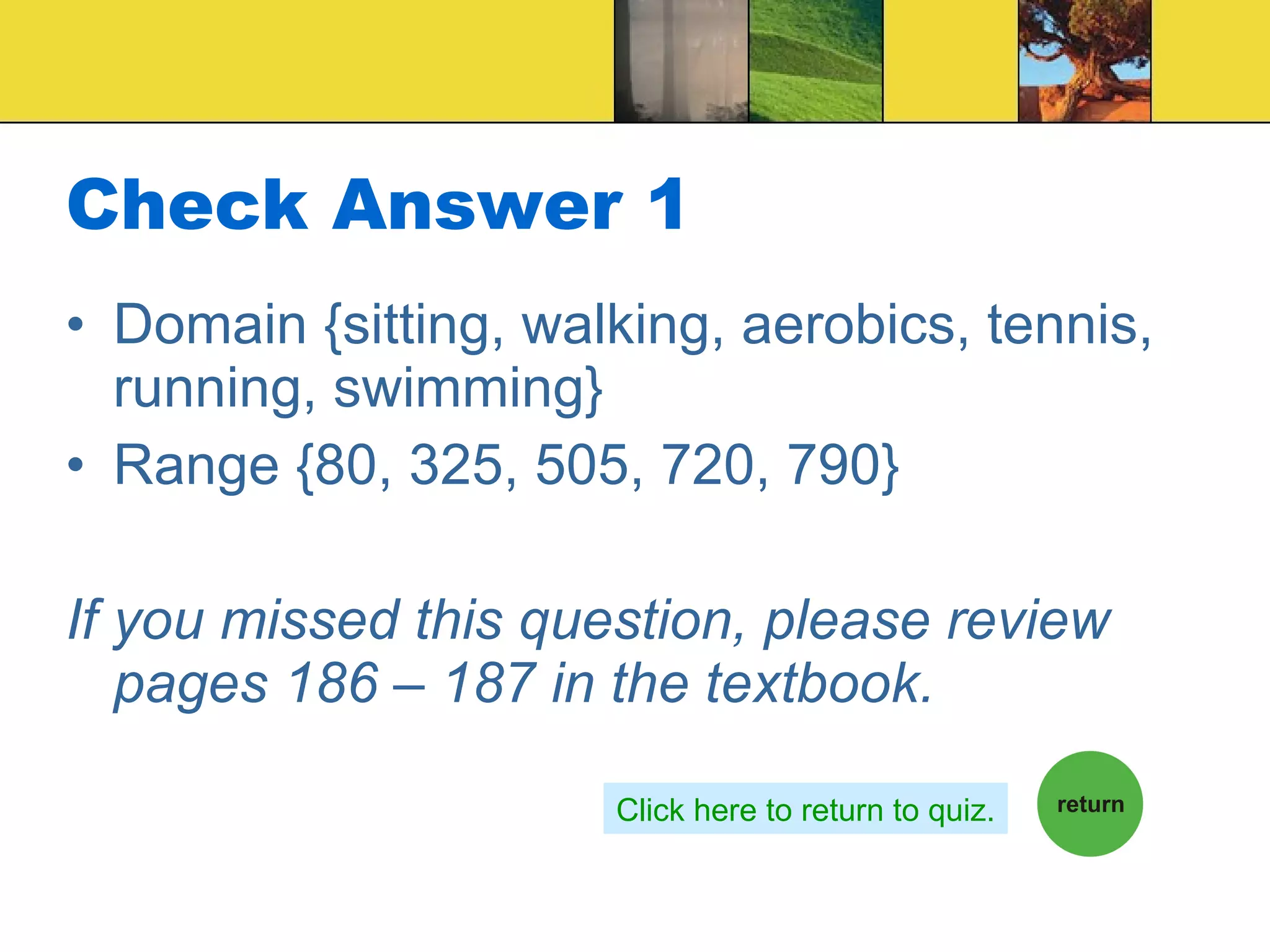 Check Answer 1 Domain {sitting, walking, aerobics, tennis, running, swimming} Range {80, 325, 505, 720, 790} If you missed this question, please review pages 186 – 187 in the textbook. Click here to return to quiz. 
