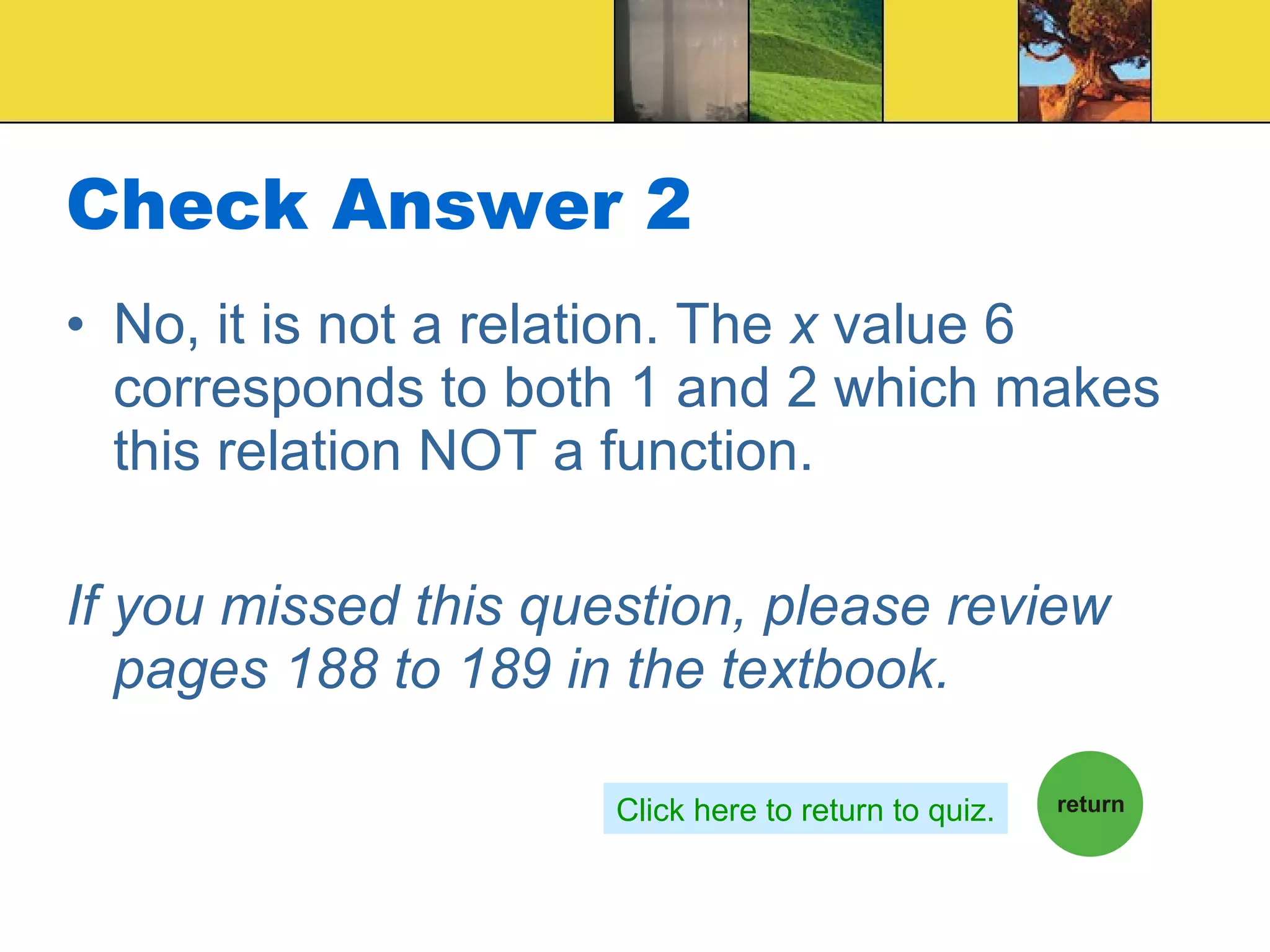 Check Answer 2 No, it is not a relation. The  x  value 6 corresponds to both 1 and 2 which makes this relation NOT a function. If you missed this question, please review pages 188 to 189 in the textbook. Click here to return to quiz. 