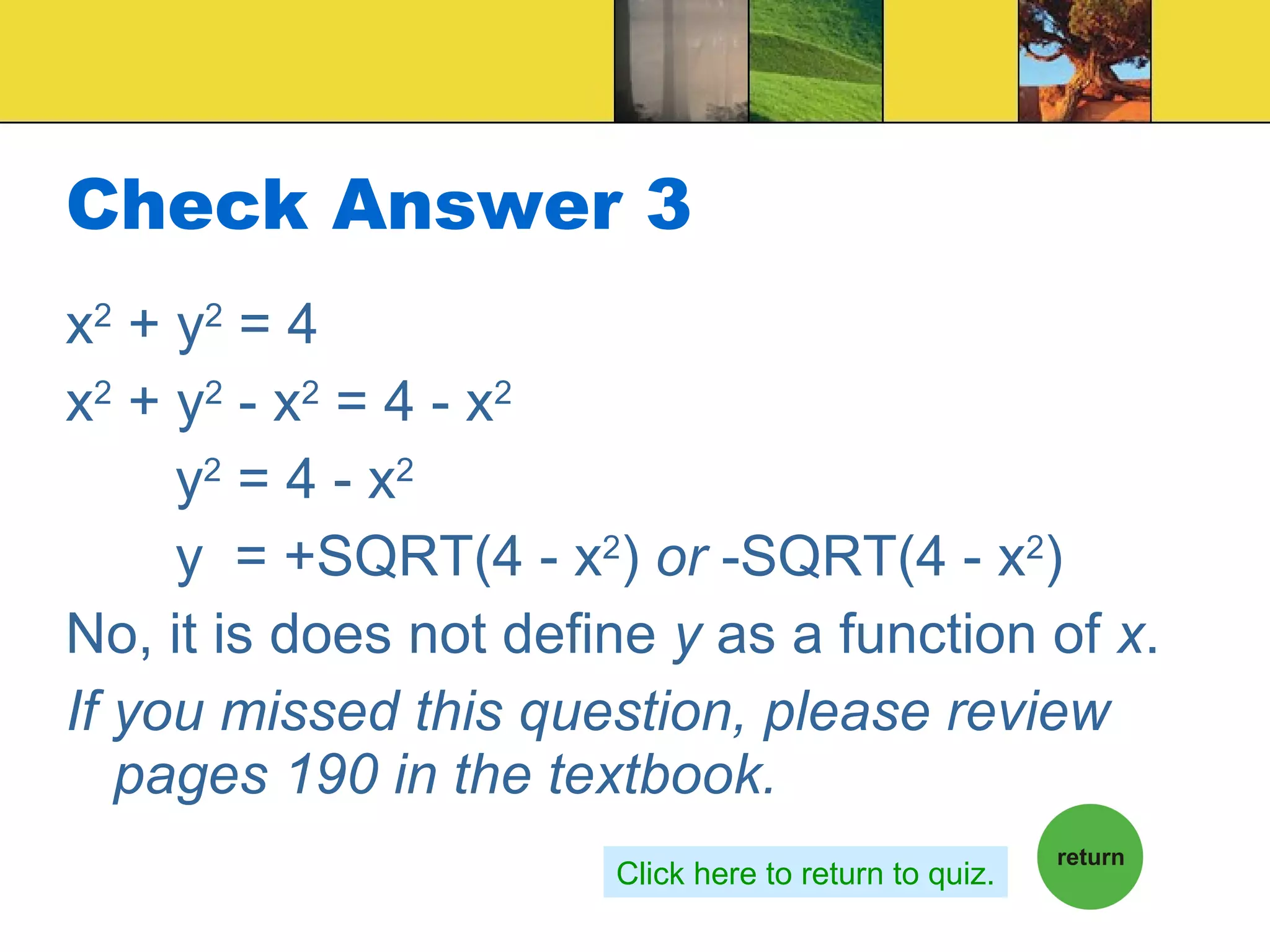 Check Answer 3 x 2  + y 2  = 4 x 2  + y 2  - x 2  = 4 - x 2 y 2  = 4 - x 2 y  = +SQRT(4 - x 2 )  or  -SQRT(4 - x 2 ) No, it is does not define  y  as a function of  x .  If you missed this question, please review pages 190 in the textbook. Click here to return to quiz. 
