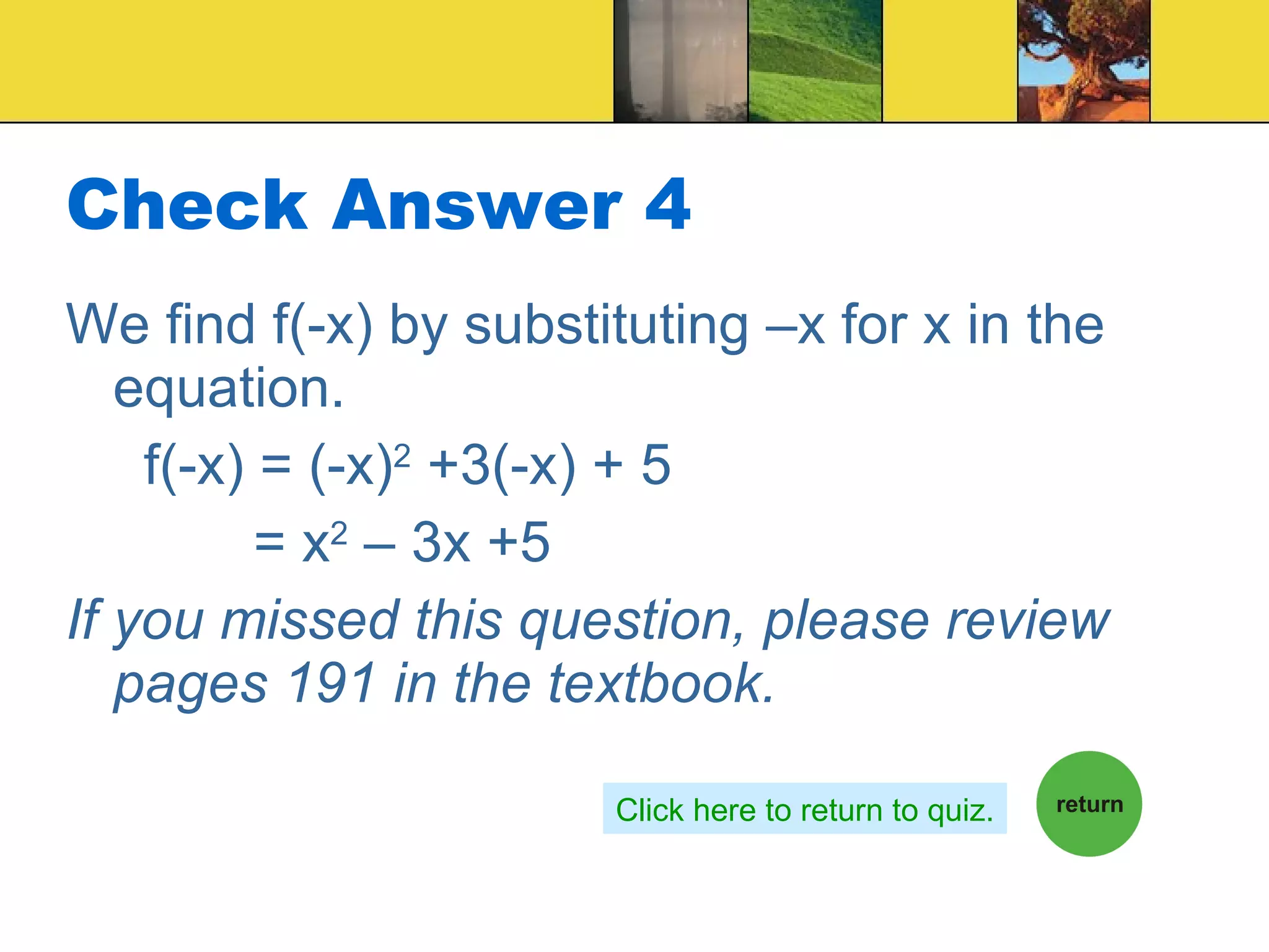 Check Answer 4 We find f(-x) by substituting –x for x in the equation. f(-x) = (-x) 2  +3(-x) + 5 = x 2  – 3x +5 If you missed this question, please review pages 191 in the textbook. Click here to return to quiz. 