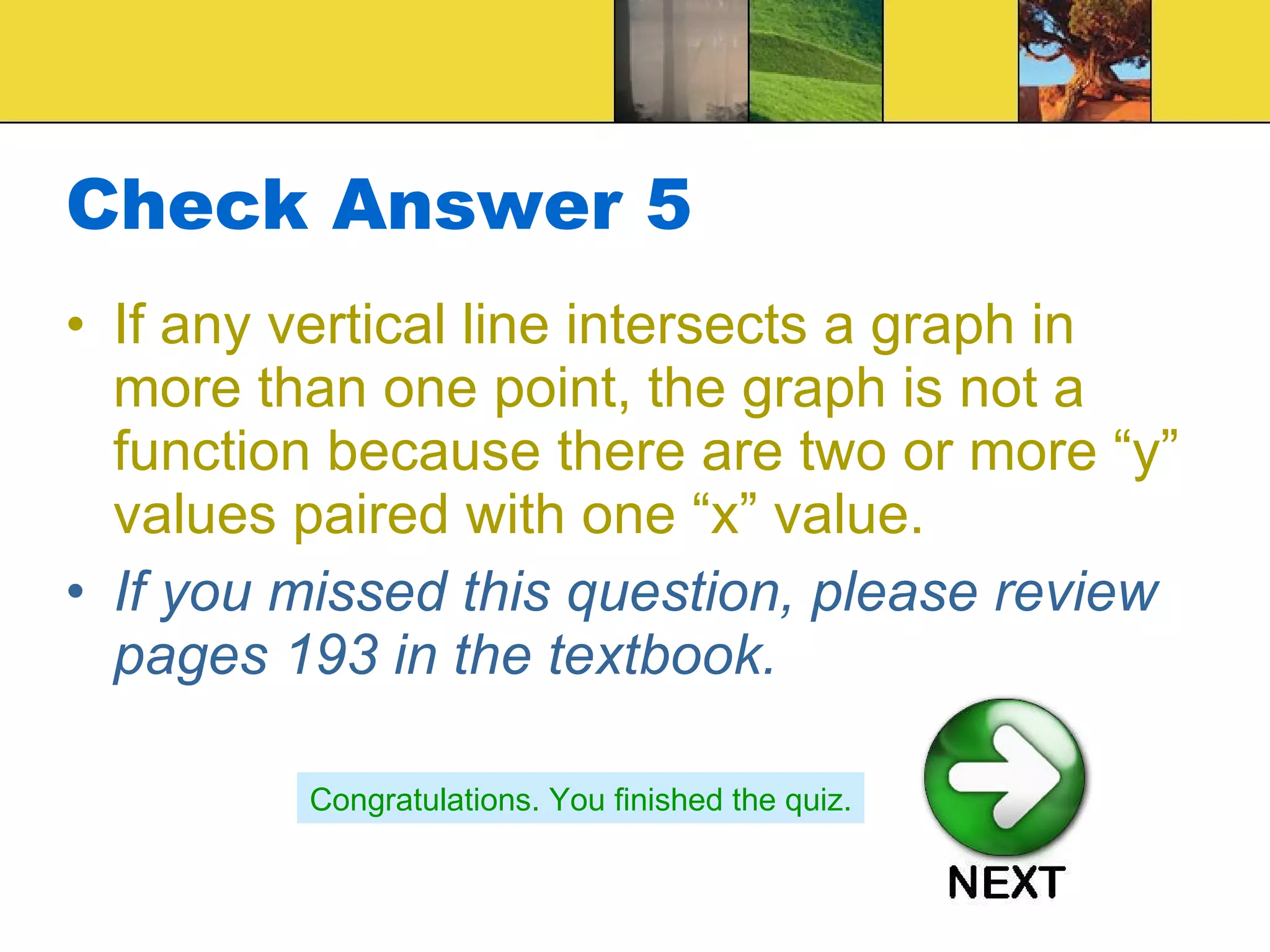 Check Answer 5 If any vertical line intersects a graph in more than one point, the graph is not a function because there are two or more “y” values paired with one “x” value. If you missed this question, please review pages 193 in the textbook. Congratulations. You finished the quiz. 