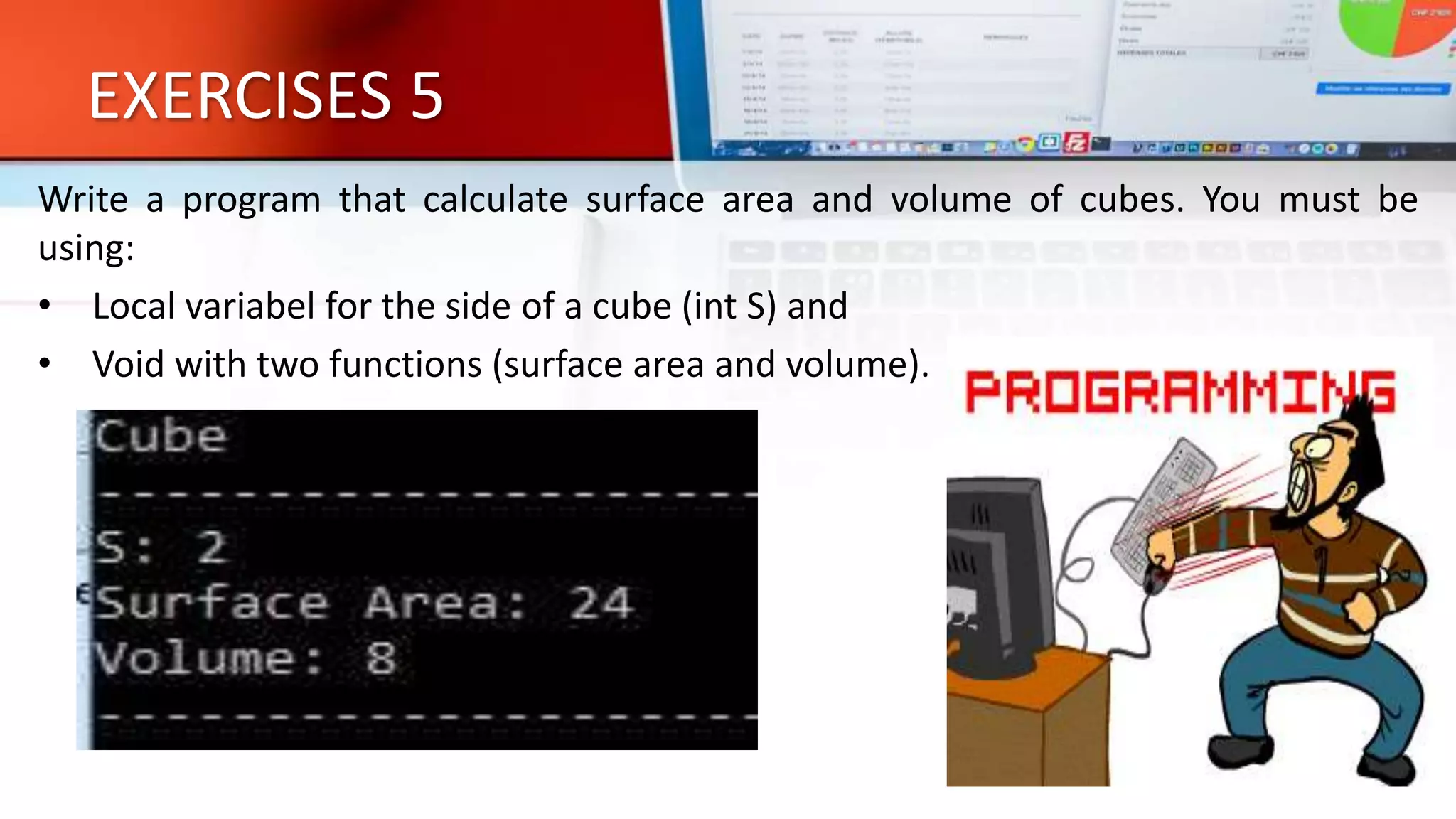 EXERCISES 5
Write a program that calculate surface area and volume of cubes. You must be
using:
• Local variabel for the side of a cube (int S) and
• Void with two functions (surface area and volume).
 