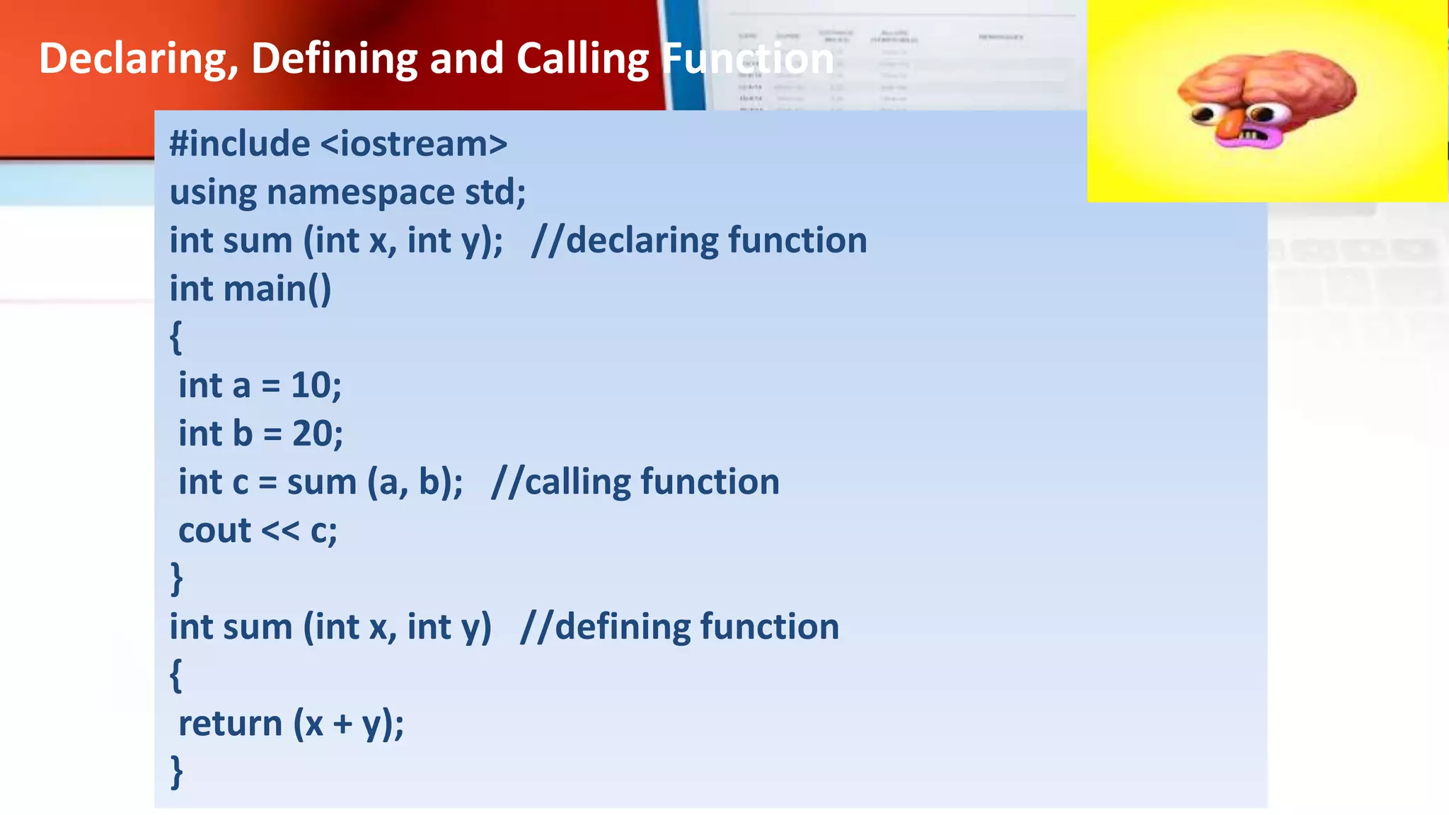 #include <iostream>
using namespace std;
int sum (int x, int y); //declaring function
int main()
{
int a = 10;
int b = 20;
int c = sum (a, b); //calling function
cout << c;
}
int sum (int x, int y) //defining function
{
return (x + y);
}
Declaring, Defining and Calling Function
 