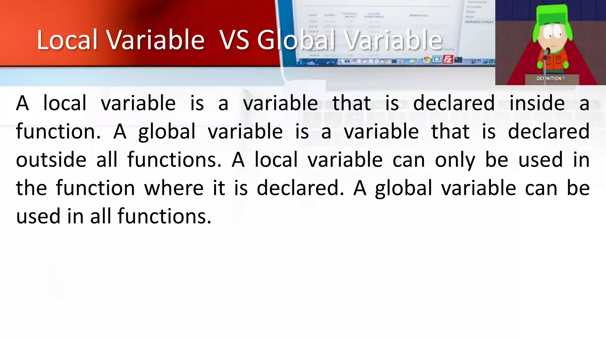 Local Variable VS Global Variable
A local variable is a variable that is declared inside a
function. A global variable is a variable that is declared
outside all functions. A local variable can only be used in
the function where it is declared. A global variable can be
used in all functions.
 