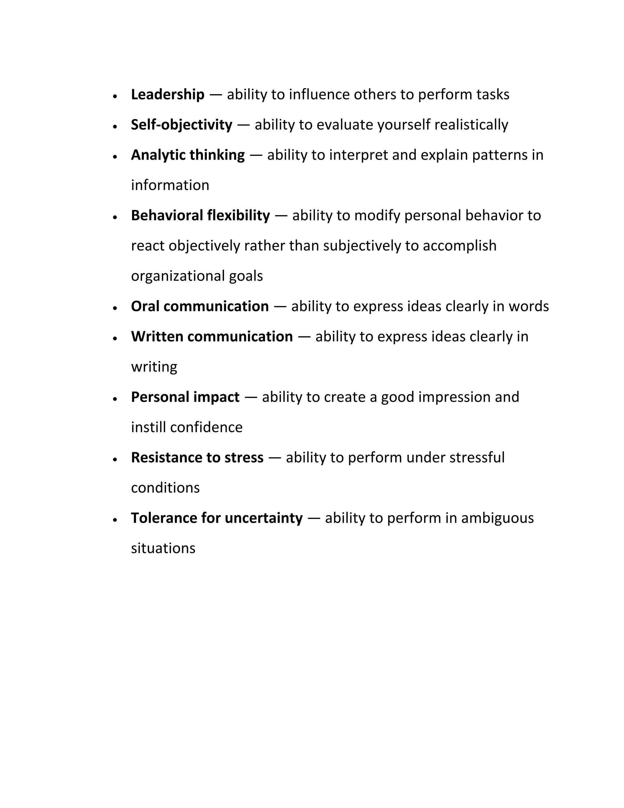 Leadership — ability to influence others to perform tasks
Self-objectivity — ability to evaluate yourself realistically
Analytic thinking — ability to interpret and explain patterns in
information
Behavioral flexibility — ability to modify personal behavior to
react objectively rather than subjectively to accomplish
organizational goals
Oral communication — ability to express ideas clearly in words
Written communication — ability to express ideas clearly in
writing
Personal impact — ability to create a good impression and
instill confidence
Resistance to stress — ability to perform under stressful
conditions
Tolerance for uncertainty — ability to perform in ambiguous
situations
 