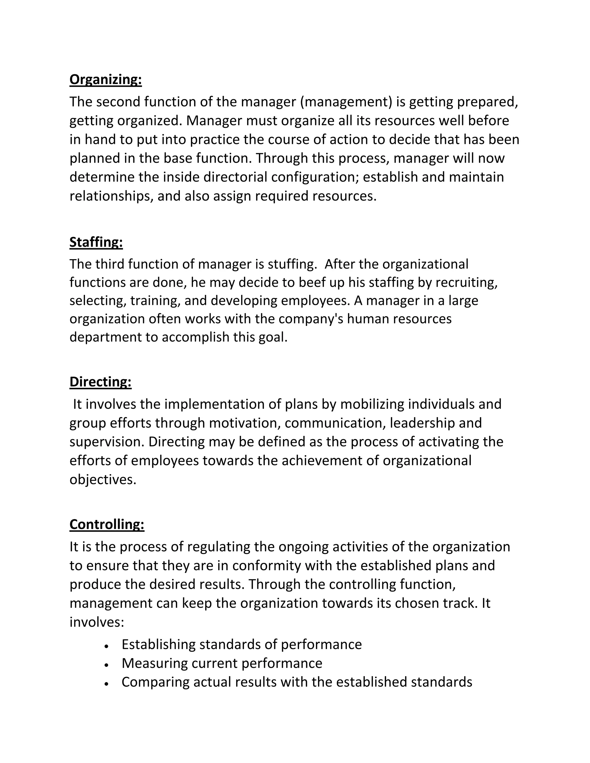 Organizing:
The second function of the manager (management) is getting prepared,
getting organized. Manager must organize all its resources well before
in hand to put into practice the course of action to decide that has been
planned in the base function. Through this process, manager will now
determine the inside directorial configuration; establish and maintain
relationships, and also assign required resources.
Staffing:
The third function of manager is stuffing. After the organizational
functions are done, he may decide to beef up his staffing by recruiting,
selecting, training, and developing employees. A manager in a large
organization often works with the company's human resources
department to accomplish this goal.
Directing:
It involves the implementation of plans by mobilizing individuals and
group efforts through motivation, communication, leadership and
supervision. Directing may be defined as the process of activating the
efforts of employees towards the achievement of organizational
objectives.
Controlling:
It is the process of regulating the ongoing activities of the organization
to ensure that they are in conformity with the established plans and
produce the desired results. Through the controlling function,
management can keep the organization towards its chosen track. It
involves:
Establishing standards of performance
Measuring current performance
Comparing actual results with the established standards
 
