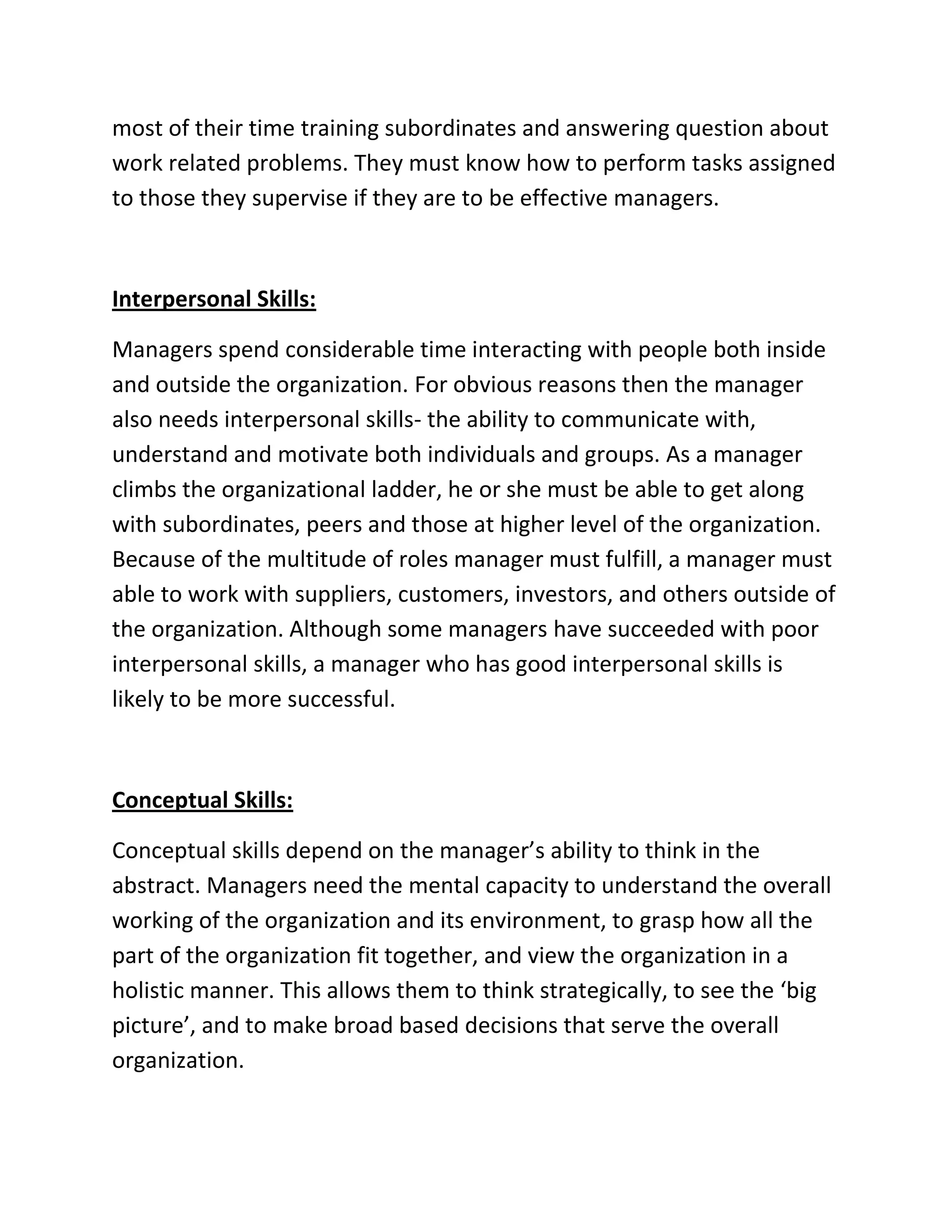 most of their time training subordinates and answering question about
work related problems. They must know how to perform tasks assigned
to those they supervise if they are to be effective managers.
Interpersonal Skills:
Managers spend considerable time interacting with people both inside
and outside the organization. For obvious reasons then the manager
also needs interpersonal skills- the ability to communicate with,
understand and motivate both individuals and groups. As a manager
climbs the organizational ladder, he or she must be able to get along
with subordinates, peers and those at higher level of the organization.
Because of the multitude of roles manager must fulfill, a manager must
able to work with suppliers, customers, investors, and others outside of
the organization. Although some managers have succeeded with poor
interpersonal skills, a manager who has good interpersonal skills is
likely to be more successful.
Conceptual Skills:
Conceptual skills depend on the manager’s ability to think in the
abstract. Managers need the mental capacity to understand the overall
working of the organization and its environment, to grasp how all the
part of the organization fit together, and view the organization in a
holistic manner. This allows them to think strategically, to see the ‘big
picture’, and to make broad based decisions that serve the overall
organization.
 