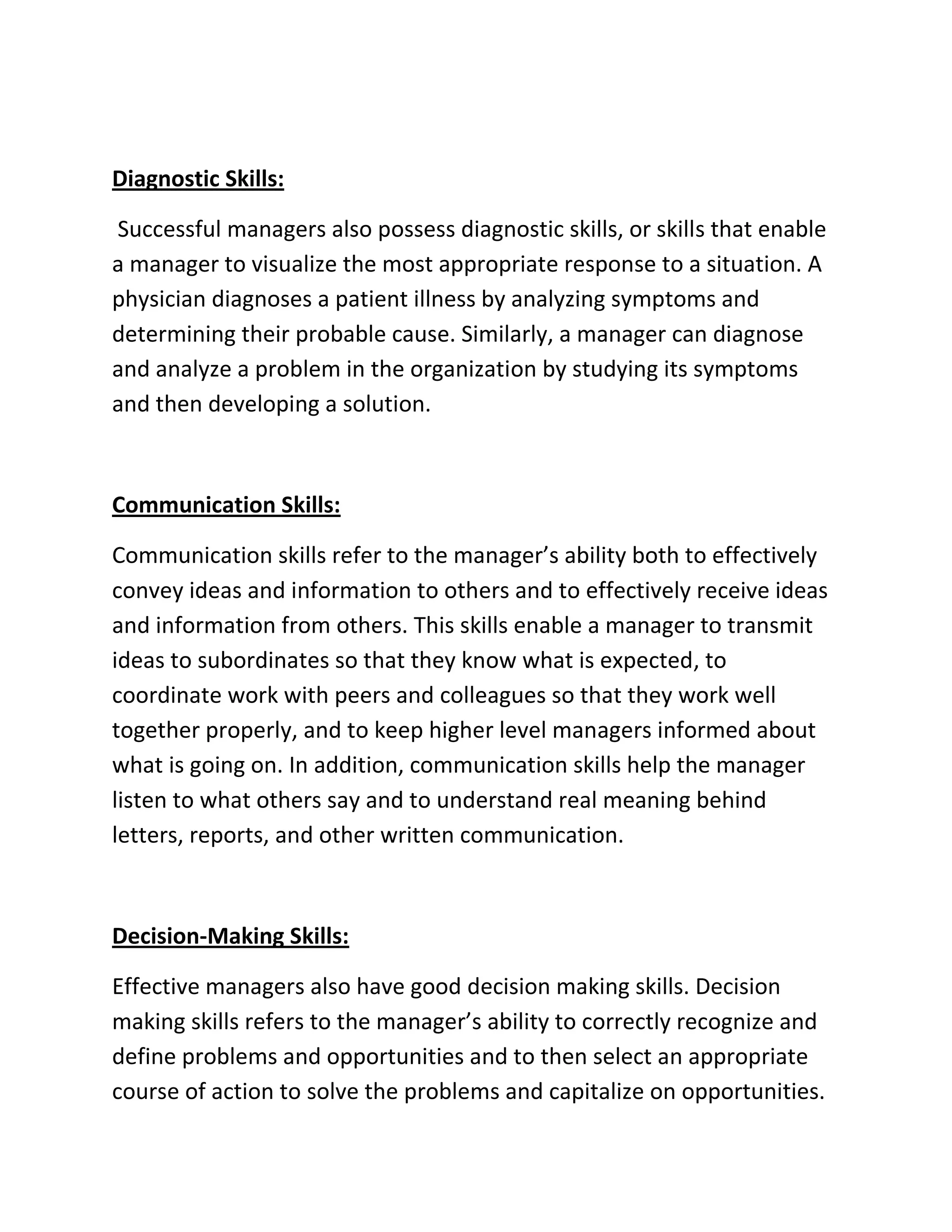 Diagnostic Skills:
Successful managers also possess diagnostic skills, or skills that enable
a manager to visualize the most appropriate response to a situation. A
physician diagnoses a patient illness by analyzing symptoms and
determining their probable cause. Similarly, a manager can diagnose
and analyze a problem in the organization by studying its symptoms
and then developing a solution.
Communication Skills:
Communication skills refer to the manager’s ability both to effectively
convey ideas and information to others and to effectively receive ideas
and information from others. This skills enable a manager to transmit
ideas to subordinates so that they know what is expected, to
coordinate work with peers and colleagues so that they work well
together properly, and to keep higher level managers informed about
what is going on. In addition, communication skills help the manager
listen to what others say and to understand real meaning behind
letters, reports, and other written communication.
Decision-Making Skills:
Effective managers also have good decision making skills. Decision
making skills refers to the manager’s ability to correctly recognize and
define problems and opportunities and to then select an appropriate
course of action to solve the problems and capitalize on opportunities.
 