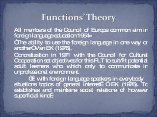 All members of the Council of Europe common aim in foreign language education 1954= “ The ability to use the foreign language in one way or another” Van EK (1976). Concretization in 1971 with the Council for Cultural Cooperation set objectives for this FLT to suit/fit potential adult learners who which only to communicate in unprofessional environment. “… with foreign language speakers in everybody  situations topics of general interest…” EK (1976). To establishes and maintains social relations of however superficial kind… 