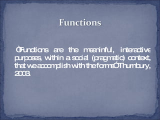 “ Functions are the meaninful, interactive purposes, within a social (pragmatic) context, that we accomplish with the forms” Thurnbury, 2003. 