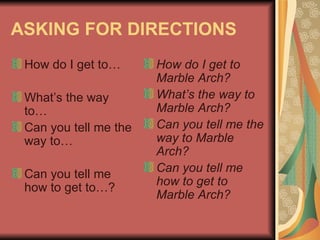 ASKING FOR DIRECTIONS How do I get to… What’s the way to… Can you tell me the way to… Can you tell me how to get to…? How do I get to Marble Arch? What’s the way to Marble Arch? Can you tell me the way to Marble Arch? Can you tell me how to get to Marble Arch?