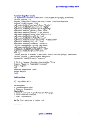 gcreddy@gcreddy.com

——————-

Function Register(Email)
Set myBrowser=Browser(“JJ Perfumes-Discount perfume”).Page(“JJ Perfumes-
Discount perfume_2″)
Browser(“JJ Perfumes-Discount perfume”).Page(“JJ Perfumes-Discount
perfume”).Link(“Register”).Click
myBrowser.WebList(“usertype”).Select “Retailer”
myBrowser.WebEdit(“firstname”).Set “dfgdg”
myBrowser.WebEdit(“lastname”).Set “dgdfgdfg”
myBrowser.WebList(“gender”).Select “Male”
myBrowser.WebEdit(“address1″).Set “dfgfdgf”
myBrowser.WebEdit(“phone”).Set “9222222223″
myBrowser.WebEdit(“email”).Set Email
myBrowser.WebEdit(“city”).Set “chennai”
myBrowser.WebList(“state”).Select “MS – MISSISSIPPI”
myBrowser.WebEdit(“zip”).Set “23456″
myBrowser.WebEdit(“password”).SetSecure
“3c30bbc7daa0dccb83c2941bb87fa0709d34″
myBrowser.WebEdit(“conPass”).SetSecure
“3c30bbcdb1f7a32d27a56f70a60f7d1e4159″
myBrowser.WebButton(“Submit”).Click
Wait (5)
Confirm_Message = Browser(“JJ Perfumes-Discount perfume”).Page(“JJ Perfumes-
Discount perfume_3″).WebElement(“Registered
successfully.”).GetROProperty(“innertext”)

If Confirm_Message=”Registered successfully. “Then
Register=”Customer Registration Sucessful”
Msgbox Register
Else
Register=”Registration Failed”
Msgbox Register
End If

End Function

iii) Login Operation

Pre-Requisites:
a) Launching Application
b) Customer Registration
Navigation:
a) Select “Login” Link in jjperfumes.com homepage
b) Enter Email and Password
c) Select “Login Button”

Verify: Check existence of LogOut Link

—————–




                               QTP Training                                    3
 